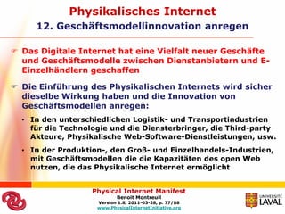 Physikalisches Internet
     12. Geschäftsmodellinnovation anregen

 Das Digitale Internet hat eine Vielfalt neuer Geschäfte
  und Geschäftsmodelle zwischen Dienstanbietern und E-
  Einzelhändlern geschaffen

 Die Einführung des Physikalischen Internets wird sicher
  dieselbe Wirkung haben und die Innovation von
  Geschäftsmodellen anregen:
  • In den unterschiedlichen Logistik- und Transportindustrien
    für die Technologie und die Diensterbringer, die Third-party
    Akteure, Physikalische Web-Software-Dienstleistungen, usw.
  • In der Produktion-, den Groß- und Einzelhandels-Industrien,
    mit Geschäftsmodellen die die Kapazitäten des open Web
    nutzen, die das Physikalische Internet ermöglicht


                   Physical Internet Manifest
                           Benoit Montreuil
                    Version 1.8, 2011-03-28, p. 77/88
                    www.PhysicalInternetInitiative.org
 