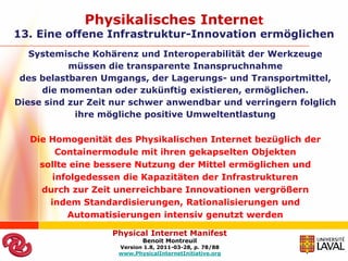 Physikalisches Internet
13. Eine offene Infrastruktur-Innovation ermöglichen
   Systemische Kohärenz und Interoperabilität der Werkzeuge
           müssen die transparente Inanspruchnahme
 des belastbaren Umgangs, der Lagerungs- und Transportmittel,
     die momentan oder zukünftig existieren, ermöglichen.
Diese sind zur Zeit nur schwer anwendbar und verringern folglich
            ihre mögliche positive Umweltentlastung

   Die Homogenität des Physikalischen Internet bezüglich der
         Containermodule mit ihren gekapselten Objekten
     sollte eine bessere Nutzung der Mittel ermöglichen und
        infolgedessen die Kapazitäten der Infrastrukturen
     durch zur Zeit unerreichbare Innovationen vergrößern
       indem Standardisierungen, Rationalisierungen und
           Automatisierungen intensiv genutzt werden

                   Physical Internet Manifest
                           Benoit Montreuil
                    Version 1.8, 2011-03-28, p. 78/88
                    www.PhysicalInternetInitiative.org
 