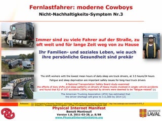 Fernlastfahrer: moderne Cowboys
                        Nicht-Nachhaltigkeits-Symptom Nr.3




                   Immer sind zu viele Fahrer auf der Straße, zu
                   oft weit und für lange Zeit weg von zu Hause
                       Ihr Familien- und soziales Leben, wie auch
                        ihre persönliche Gesundheit sind prekär



                          The shift workers with the lowest mean hours of daily sleep are truck drivers, at 3.5 hours/24 hours
                                      Fatigue and sleep deprivation are important safety issues for long-haul truck drivers
                                                A National Transportation Safety Board study examined
                     the effects of duty shifts and sleep patterns on drivers of heavy trucks involved in single-vehicle accidents
                       and found that 62 of 107 accidents (58%) reported by drivers were deemed to be "fatigue-related“ [1]

                                                     The American Trucking Association (ATA) has estimated that
                                                        the driver shortage will grow to 111,000 by 2014 [2]

Referenzen:   [1]: “Consequences of Insomnia, Sleepiness, and Fatigue: Health and Social Consequences of Shift Work “, http://cme.medscape.com/viewarticle/513572_2
              [2] : Wilson R.A. “Economic Impact of Logistics”, in Chap. 2 in Logistics Engineering Handbook, 2008
                                         Physical Internet Manifest
                                                            Benoit Montreuil
                                              Version 1.8, 2011-03-28, p. 8/88
                                             www.PhysicalInternetInitiative.org
 