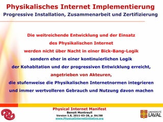 Physikalisches Internet Implementierung
Progressive Installation, Zusammenarbeit und Zertifizierung



         Die weitreichende Entwicklung und der Einsatz
                   des Physikalischen Internet
        werden nicht über Nacht in einer Bick-Bang-Logik
           sondern eher in einer kontinuierlichen Logik
   der Kohabitation und der progressiven Entwicklung erreicht,
                   angetrieben von Akteuren,
  die stufenweise die Physikalischen Internetnormen integrieren
  und immer wertvolleren Gebrauch und Nutzung davon machen



                    Physical Internet Manifest
                            Benoit Montreuil
                     Version 1.8, 2011-03-28, p. 84/88
                     www.PhysicalInternetInitiative.org
 