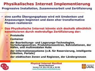 Physikalisches Internet Implementierung
Progressive Installation, Zusammenarbeit und Zertifizierung


 eine sanfte Übergangsphase wird mit Umdenken und
  Anpassungen beginnen und dann eher transformative
  Phasen realisieren

 Das Physikalische Internet könnte sich deshalb allmählich
  konstituieren durch mehrstufige Zertifizierung der:
   •   Protokolle
   •   Container
   •   der Bearbeitungs- und Lagerungs-Technologien,
       Verteilungszentren, Produktionszentren, Bahnstationen, der
       Häfen, und multimodalen Hubs
   •   der Informationssysteme (z.B. für Reservierung, intelligente
       Etiketten, Portale)
   •   der städtischen Zonen und Regionen, der Ländergrenzen

                      Physical Internet Manifest
                              Benoit Montreuil
                       Version 1.8, 2011-03-28, p. 85/88
                       www.PhysicalInternetInitiative.org
 