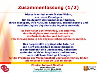 Zusammenfassung (1/2)
            Dieses Manifest umreißt eine Vision,
                    ein neues Paradigma
          für die Zukunft des Umgangs mit Gütern,
ihren Transport, ihre Nutzung, Lagerung, Identifizierung und
      Auslieferung als physikalische Objekte weltweit.

        Es beinhaltet den Vorschlag, das Internet,
         das die digitale Welt revolutioniert hat,
            als Basis-Metapher und Leitmotiv
 von Innovationen in der physikalischen Sphäre zu nutzen.

            Das dargestellte physikalische Internet
           soll nicht das digitale Internet kopieren.
         Es soll vielmehr eine umfassende, handfeste,
         systemische Vision inspirieren und kreieren,
              um wirklich nachhaltige Lösungen
für die Probleme der Vergangenheit und Gegenwart zu finden
             und unserer Vision ein Ziel zu bieten.
                Physical Internet Manifest
                         Benoit Montreuil
                  Version 1.8, 2011-03-28, p. 86/88
                  www.PhysicalInternetInitiative.org
 