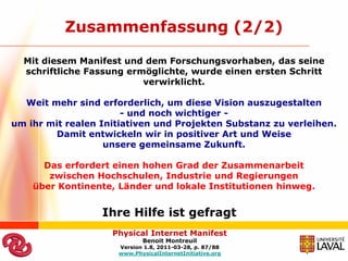 Zusammenfassung (2/2)

  Mit diesem Manifest und dem Forschungsvorhaben, das seine
  schriftliche Fassung ermöglichte, wurde einen ersten Schritt
                          verwirklicht.

  Weit mehr sind erforderlich, um diese Vision auszugestalten
                       - und noch wichtiger -
um ihr mit realen Initiativen und Projekten Substanz zu verleihen.
        Damit entwickeln wir in positiver Art und Weise
                   unsere gemeinsame Zukunft.

      Das erfordert einen hohen Grad der Zusammenarbeit
       zwischen Hochschulen, Industrie und Regierungen
    über Kontinente, Länder und lokale Institutionen hinweg.


                  Ihre Hilfe ist gefragt
                    Physical Internet Manifest
                            Benoit Montreuil
                     Version 1.8, 2011-03-28, p. 87/88
                     www.PhysicalInternetInitiative.org
 