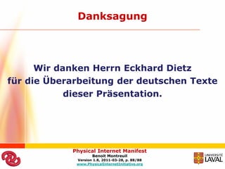 Danksagung




      Wir danken Herrn Eckhard Dietz
für die Überarbeitung der deutschen Texte
            dieser Präsentation.




            Physical Internet Manifest
                    Benoit Montreuil
             Version 1.8, 2011-03-28, p. 88/88
             www.PhysicalInternetInitiative.org
 