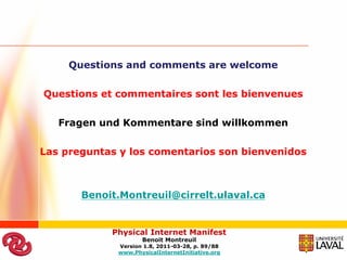 Questions and comments are welcome

Questions et commentaires sont les bienvenues

   Fragen und Kommentare sind willkommen

Las preguntas y los comentarios son bienvenidos



       Benoit.Montreuil@cirrelt.ulaval.ca


            Physical Internet Manifest
                    Benoit Montreuil
             Version 1.8, 2011-03-28, p. 89/88
             www.PhysicalInternetInitiative.org
 