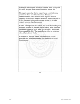 Nowadays, indecency has become so common in the society that
it is being accepted in the name of liberalism and the like.
The experts are saying that the society has as a whole become
complacent about sexual licentiousness. There is no
embarrassment or sense of unease about any kind of sexual
escapades, be it adultery, sodomy or ay other unnatural sexual act.
In fact, the media is moving heaven and earth to try to make
virginity a source of embarrassment.
It seems to be a political and cultural ploy of the West to misguide
women in the name of freedom, to bring her out in the streets and
bazaars and reduce her to the status of a plaything. Women are
being cheated like this. They are ending up being no more than
sales girls, models or clerks.
In the name of freedom, women have been forced to work
alongside men in various fields and this again leads to sexual
licentiousness.

11

11

www.ziaislamic.com

 