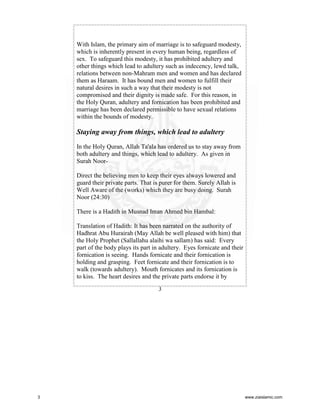 With Islam, the primary aim of marriage is to safeguard modesty,
which is inherently present in every human being, regardless of
sex. To safeguard this modesty, it has prohibited adultery and
other things which lead to adultery such as indecency, lewd talk,
relations between non-Mahram men and women and has declared
them as Haraam. It has bound men and women to fulfill their
natural desires in such a way that their modesty is not
compromised and their dignity is made safe. For this reason, in
the Holy Quran, adultery and fornication has been prohibited and
marriage has been declared permissible to have sexual relations
within the bounds of modesty.

Staying away from things, which lead to adultery
In the Holy Quran, Allah Ta'ala has ordered us to stay away from
both adultery and things, which lead to adultery. As given in
Surah NoorDirect the believing men to keep their eyes always lowered and
guard their private parts. That is purer for them. Surely Allah is
Well Aware of the (works) which they are busy doing. Surah
Noor (24:30)
There is a Hadith in Musnad Iman Ahmed bin Hambal:
Translation of Hadith: It has been narrated on the authority of
Hadhrat Abu Hurairah (May Allah be well pleased with him) that
the Holy Prophet (Sallallahu alaihi wa sallam) has said: Every
part of the body plays its part in adultery. Eyes fornicate and their
fornication is seeing. Hands fornicate and their fornication is
holding and grasping. Feet fornicate and their fornication is to
walk (towards adultery). Mouth fornicates and its fornication is
to kiss. The heart desires and the private parts endorse it by
3

3

www.ziaislamic.com

 