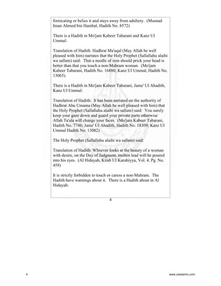 fornicating or belies it and stays away from adultery. (Musnad
Iman Ahmed bin Hambal, Hadith No. 8572)
There is a Hadith in Mo'jam Kabeer Tabarani and Kanz Ul
Ummal:
Translation of Hadith: Hadhrat Ma'aqal (May Allah be well
pleased with him) narrates that the Holy Prophet (Sallallahu alaihi
wa sallam) said: That a needle of iron should prick your head is
better than that you touch a non-Mahram woman. (Mo'jam
Kabeer Tabarani, Hadith No. 16880; Kanz Ul Ummal, Hadith No.
13065).
There is a Hadith in Mo'jam Kabeer Tabarani, Jame' Ul Ahadith,
Kanz Ul Ummal:
Translation of Hadith: It has been narrated on the authority of
Hadhrat Abu Umama (May Allah be well pleased with him) that
the Holy Prophet (Sallallahu alaihi wa sallam) said: You surely
keep your gaze down and guard your private parts otherwise
Allah Ta'ala will change your faces. (Mo'jam Kabeer Tabarani,
Hadith No. 7746; Jame' Ul Ahadith, Hadith No. 18309; Kanz Ul
Ummal Hadith No. 13082)
The Holy Prophet (Sallallahu alaihi wa sallam) said:
Translation of Hadith: Whoever looks at the beauty of a woman
with desire, on the Day of Judgment, molten lead will be poured
into his eyes. (Al Hidayah, Kitab Ul Karahiyya, Vol. 4, Pg. No.
458)
It is strictly forbidden to touch or caress a non-Mahram. The
Hadith have warnings about it. There is a Hadith about in Al
Hidayah:
4

4

www.ziaislamic.com

 