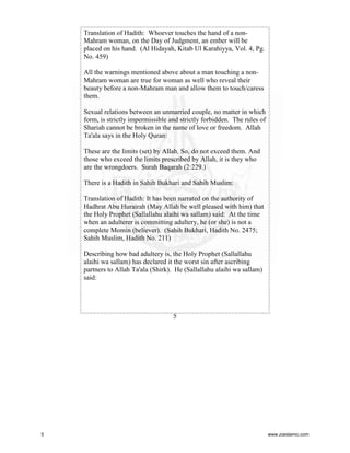 Translation of Hadith: Whoever touches the hand of a nonMahram woman, on the Day of Judgment, an ember will be
placed on his hand. (Al Hidayah, Kitab Ul Karahiyya, Vol. 4, Pg.
No. 459)
All the warnings mentioned above about a man touching a nonMahram woman are true for woman as well who reveal their
beauty before a non-Mahram man and allow them to touch/caress
them.
Sexual relations between an unmarried couple, no matter in which
form, is strictly impermissible and strictly forbidden. The rules of
Shariah cannot be broken in the name of love or freedom. Allah
Ta'ala says in the Holy Quran:
These are the limits (set) by Allah. So, do not exceed them. And
those who exceed the limits prescribed by Allah, it is they who
are the wrongdoers. Surah Baqarah (2:229.)
There is a Hadith in Sahih Bukhari and Sahih Muslim:
Translation of Hadith: It has been narrated on the authority of
Hadhrat Abu Hurairah (May Allah be well pleased with him) that
the Holy Prophet (Sallallahu alaihi wa sallam) said: At the time
when an adulterer is committing adultery, he (or she) is not a
complete Momin (believer). (Sahih Bukhari, Hadith No. 2475;
Sahih Muslim, Hadith No. 211)
Describing how bad adultery is, the Holy Prophet (Sallallahu
alaihi wa sallam) has declared it the worst sin after ascribing
partners to Allah Ta'ala (Shirk). He (Sallallahu alaihi wa sallam)
said:

5

5

www.ziaislamic.com

 