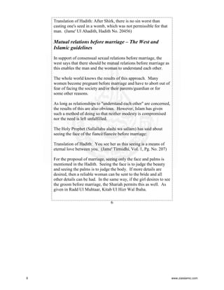 Translation of Hadith: After Shirk, there is no sin worst than
casting one's seed in a womb, which was not permissible for that
man. (Jame' Ul Ahadith, Hadith No. 20456)

Mutual relations before marriage – The West and
Islamic guidelines
In support of consensual sexual relations before marriage, the
west says that there should be mutual relations before marriage as
this enables the man and the woman to understand each other.
The whole world knows the results of this approach. Many
women become pregnant before marriage and have to abort out of
fear of facing the society and/or their parents/guardian or for
some other reasons.
As long as relationships to "understand each other" are concerned,
the results of this are also obvious. However, Islam has given
such a method of doing so that neither modesty is compromised
nor the need is left unfulfilled.
The Holy Prophet (Sallallahu alaihi wa sallam) has said about
seeing the face of the fiancé/fiancée before marriage:
Translation of Hadith: You see her as this seeing is a means of
eternal love between you. (Jame' Tirmidhi, Vol. 1, Pg. No. 207)
For the proposal of marriage, seeing only the face and palms is
mentioned in the Hadith. Seeing the face is to judge the beauty
and seeing the palms is to judge the body. If more details are
desired, then a reliable woman can be sent to the bride and all
other details can be had. In the same way, if the girl desires to see
the groom before marriage, the Shariah permits this as well. As
given in Radd Ul Muhtaar, Kitab Ul Hizr Wal Ibaha.
6

6

www.ziaislamic.com

 
