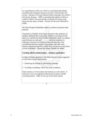 As a punishment of this sin, which is committed individually,
incurable and contagious diseases are born, which destroy the
society. Because of sexual relations before marriage, the world is
facing new diseases. AIDS is spreading throughout world as a
wrath of Allah Ta'ala and millions of people are being swept
down into the abyss of death. Women are the most affected by
AIDS.
The Holy Prophet (Sallallahu alaihi wa sallam) said about fatal
diseases:
Translation of Hadith: It has been narrated on the authority of
Hadhrat Abdullah Bin Umar (May Allah be well pleased with
them), he said that the Holy Prophet (Sallallahu alaihi wa sallam)
came between us and said: ………..when the tendency to
indecency increases in a nation to the point that they start
committing indecency openly, then plague and other such
diseases spread among them, which were not present in the times
of their forefathers. (Sunan Ibn Majah, Hadith No. 4009)

Curbing illicit relationships – Islamic guidelines
In light of Islamic guidelines, the following have been suggested
to curb illicit sexual relationships:
1. Following the Sunnah in performing marriage.
2. Avoiding everything, which may lead to adultery.
Islam teaches us to be modest and instructs us to be chaste. It
instructs to not even approach indecencies let alone actually
committing them. Allah Ta’ala says in the Holy Quran:

9

9

www.ziaislamic.com

 