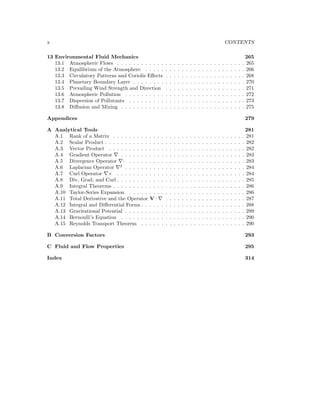 x CONTENTS
13 Environmental Fluid Mechanics 265
13.1 Atmospheric Flows . . . . . . . . . . . . . . . . . . . . . . . . . . . . . . . . 265
13.2 Equilibrium of the Atmosphere . . . . . . . . . . . . . . . . . . . . . . . . . 266
13.3 Circulatory Patterns and Coriolis Eﬀects . . . . . . . . . . . . . . . . . . . . 268
13.4 Planetary Boundary Layer . . . . . . . . . . . . . . . . . . . . . . . . . . . . 270
13.5 Prevailing Wind Strength and Direction . . . . . . . . . . . . . . . . . . . . 271
13.6 Atmospheric Pollution . . . . . . . . . . . . . . . . . . . . . . . . . . . . . . 272
13.7 Dispersion of Pollutants . . . . . . . . . . . . . . . . . . . . . . . . . . . . . 273
13.8 Diﬀusion and Mixing . . . . . . . . . . . . . . . . . . . . . . . . . . . . . . . 275
Appendices 279
A Analytical Tools 281
A.1 Rank of a Matrix . . . . . . . . . . . . . . . . . . . . . . . . . . . . . . . . . 281
A.2 Scalar Product . . . . . . . . . . . . . . . . . . . . . . . . . . . . . . . . . . . 282
A.3 Vector Product . . . . . . . . . . . . . . . . . . . . . . . . . . . . . . . . . . 282
A.4 Gradient Operator . . . . . . . . . . . . . . . . . . . . . . . . . . . . . . . 283
A.5 Divergence Operator · . . . . . . . . . . . . . . . . . . . . . . . . . . . . . 283
A.6 Laplacian Operator 2
. . . . . . . . . . . . . . . . . . . . . . . . . . . . . . 284
A.7 Curl Operator × . . . . . . . . . . . . . . . . . . . . . . . . . . . . . . . . 284
A.8 Div, Grad, and Curl . . . . . . . . . . . . . . . . . . . . . . . . . . . . . . . . 285
A.9 Integral Theorems . . . . . . . . . . . . . . . . . . . . . . . . . . . . . . . . . 286
A.10 Taylor-Series Expansion . . . . . . . . . . . . . . . . . . . . . . . . . . . . . 286
A.11 Total Derivative and the Operator V · . . . . . . . . . . . . . . . . . . . . 287
A.12 Integral and Diﬀerential Forms . . . . . . . . . . . . . . . . . . . . . . . . . . 288
A.13 Gravitational Potential . . . . . . . . . . . . . . . . . . . . . . . . . . . . . . 289
A.14 Bernoulli’s Equation . . . . . . . . . . . . . . . . . . . . . . . . . . . . . . . 290
A.15 Reynolds Transport Theorem . . . . . . . . . . . . . . . . . . . . . . . . . . 290
B Conversion Factors 293
C Fluid and Flow Properties 295
Index 314
 
