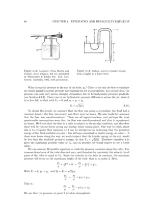 88 CHAPTER 4. KINEMATICS AND BERNOULLI’S EQUATION
Figure 4.12: Atomizer. From Martin and
Conner, Basic Physics, 8th ed., published
by Whitcombe & Tombs Pty. Ltd., Mel-
bourne, Australia, 1962, with permission..
Figure 4.13: Siphon, used to transfer liquids
from a higher to a lower level.
What about the pressure at the exit of the tube, p3? Close to the exit the ﬂow streamlines
are nearly parallel and the pressure surrounding the jet is atmospheric. In a steady ﬂow, the
pressure can only vary across straight streamlines due to hydrodynamic pressure gradients
(see Section 4.2.2). There can be no hydrostatic pressure diﬀerences across the jet, since it
is in free fall, so that with V1 = 0 and p3 = p1 = pa,
V3 = 2gz3 (4.14)
To obtain this result, we assumed that the ﬂow was along a streamline, the ﬂuid had a
constant density, the ﬂow was steady, and there were no losses. We also implicitly assumed
that the ﬂow was one-dimensional. These are all approximations, and perhaps the most
questionable assumptions were that the ﬂow was one-dimensional and that it experienced
no losses. We know that the ﬂow in a tube is subject to the no-slip condition, and therefore
there will be viscous forces acting and energy losses taking place. One way to think about
this is to recognize that equation 4.14 can be interpreted as indicating that the potential
energy of the ﬂuid available at point 1 has all been converted to kinetic energy at point 1. If
there were losses along the way, we would expect that the kinetic energy at the exit would
be less than the available potential energy, so that V3 <
√
2gz3. Therefore equation 4.14
gives the maximum possible value of V3, and in practice we would expect to see a lower
value.
We can also use Bernoulli’s equation to track the pressure variation along the tube. The
cross-sectional area of the tube does not vary, and therefore by continuity the velocity in all
parts of the tube is equal to V3. Since the velocity in the tube is constant, the minimum
pressure will occur at the maximum height of the tube, that is, at point 2. Here,
p1
ρ
+ 1
2 V 2
1 + 0 =
p2
ρ
+ 1
2 V 2
2 + gz2
With V1 = 0, p1 = pa, and V2 = V3 =
√
2gz3
pa
ρ
=
p2
ρ
+ gz3 + gz2
That is,
p2
ρ
=
pa
ρ
− g (z3 + z2)
We see that the pressure at point 2 is below atmospheric.
 