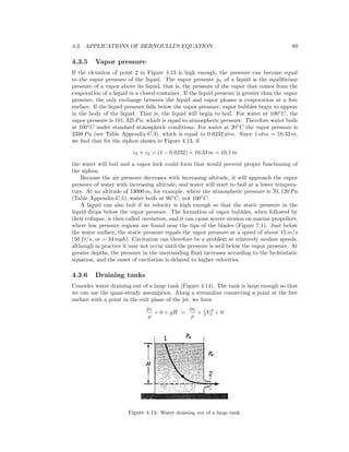 4.3. APPLICATIONS OF BERNOULLI’S EQUATION 89
4.3.5 Vapor pressure
If the elevation of point 2 in Figure 4.13 is high enough, the pressure can become equal
to the vapor pressure of the liquid. The vapor pressure pv of a liquid is the equilibrium
pressure of a vapor above its liquid, that is, the pressure of the vapor that comes from the
evaporation of a liquid in a closed container. If the liquid pressure is greater than the vapor
pressure, the only exchange between the liquid and vapor phases is evaporation at a free
surface. If the liquid pressure falls below the vapor pressure, vapor bubbles begin to appear
in the body of the liquid. That is, the liquid will begin to boil. For water at 100◦
C, the
vapor pressure is 101, 325 Pa, which is equal to atmospheric pressure. Therefore water boils
at 100◦
C under standard atmospheric conditions. For water at 20◦
C the vapor pressure is
2338 Pa (see Table Appendix-C.3), which is equal to 0.0232 atm. Since 1 atm = 10.33 m,
we ﬁnd that for the siphon shown in Figure 4.13, if
z2 + z3 > (1 − 0.0232) × 10.33 m = 10.1 m
the water will boil and a vapor lock could form that would prevent proper functioning of
the siphon.
Because the air pressure decreases with increasing altitude, it will approach the vapor
pressure of water with increasing altitude, and water will start to boil at a lower tempera-
ture. At an altitude of 13000 m, for example, where the atmospheric pressure is 70, 120 Pa
(Table Appendix-C.5), water boils at 90◦
C, not 100◦
C.
A liquid can also boil if its velocity is high enough so that the static pressure in the
liquid drops below the vapor pressure. The formation of vapor bubbles, when followed by
their collapse, is then called cavitation, and it can cause severe erosion on marine propellers,
where low pressure regions are found near the tips of the blades (Figure 7.1). Just below
the water surface, the static pressure equals the vapor pressure at a speed of about 15 m/s
(50 ft/s, or = 34 mph). Cavitation can therefore be a problem at relatively modest speeds,
although in practice it may not occur until the pressure is well below the vapor pressure. At
greater depths, the pressure in the surrounding ﬂuid increases according to the hydrostatic
equation, and the onset of cavitation is delayed to higher velocities.
4.3.6 Draining tanks
Consider water draining out of a large tank (Figure 4.14). The tank is large enough so that
we can use the quasi-steady assumption. Along a streamline connecting a point at the free
surface with a point in the exit plane of the jet, we have
p1
ρ
+ 0 + gH =
p2
ρ
+ 1
2 V 2
2 + 0
Figure 4.14: Water draining out of a large tank.
 