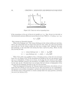 90 CHAPTER 4. KINEMATICS AND BERNOULLI’S EQUATION
Figure 4.15: Tank exit with an expanding drain.
If the streamlines at the exit of the jet are parallel, p2 = pa. Also, the jet is in free fall, so
that hydrostatic pressure diﬀerences across the jet are zero. With V1 = 0, and p2 = p1 = pa,
V2 = 2gH
This is known as Torricelli’s formula.
What is the discharge rate? The volume discharge ˙q is the volume outﬂow per unit time,
that is, the volume ﬂow rate out of the tank, given by A2V2, where A2 is the cross-sectional
area of the jet. So the volume outﬂow per unit time is simply A2V2. Similarly, the mass
ﬂow discharge, or the mass ﬂow rate leaving the tank, is given by ρA2V2. Hence, for the
ﬂow leaving the tank,
˙q = volume discharge rate = A2V2 = A2 2gH
˙m = mass discharge rate = ρA2V2 = ρA2 2gH
What if the oriﬁce was modiﬁed to have a diverging section, so that the area increases
from A2 to A3 (Figure 4.15)? If the streamlines are parallel at the exit, the pressure at the
exit, p3, is atmospheric. If there are no losses, we see that the exit velocity is still
√
2gH.
The volume discharge, however, has increased to A3
√
2gH so that it is greater than before
by the ratio A3/A2. Provided there are no losses, the exit velocity is independent of the
exit area but the discharge increases as the exit area increases.
What has happened at the point A2? Because of mass conservation, the velocity at A2 is
larger than the velocity at A3 by the ratio A3/A2. Since the pressure at A3 is atmospheric,
the pressure at A2 is below atmospheric, and the exit nozzle acts similar to a Venturi tube
(see Section 4.3.3). If the pressure at station 2 drops below the vapor pressure, cavitation
can occur (see Section 4.3.5).
 