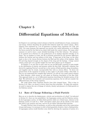 Chapter 5
Diﬀerential Equations of Motion
In Chapter 3, we used large control volumes to ﬁnd the overall balances of mass, momentum
and energy, without describing the speciﬁc ﬂow behavior inside the control volume. These
balances were expressed by a set of equations in integral form (equations 3.9, 3.20, and
3.25). For some purposes this approach can provide very useful information, as in ﬁnding
the forces exerted by the ﬂuid on an object held inside the control volume. For many other
purposes we need to have a more detailed knowledge of the ﬂow behavior. For instance,
as we pointed out in Section 3.1, the performance of an airplane depends critically on its
shape. For an airplane in cruise, the lift is primarily generated by the pressure diﬀerences
between the bottom and top surfaces of the wing. A large part of the drag, on the other
hand, is due to the viscous friction between the ﬂuid and the surface of the airplane. Both
lift and drag depend strongly on the shapes of the wing and the fuselage. A large control
volume cannot give very speciﬁc insight into how these shapes can be designed.
In Chapter 4, we saw that in some cases we can use Bernoulli’s equation to gain insight
in the distribution of velocity and pressure within the ﬂow ﬁeld. Bernoulli’s equation was
derived by applying Newton’s second law to the motion of ﬂuid particles along streamlines,
and itapplies only for steady, incompressible ﬂow with no viscous eﬀects. To derive the
general form of the equations of motion as they apply to all points within a ﬂow ﬁeld, so
that we can understand the complete ﬂow behavior, we will use very small control volumes
or ﬂuid elements, which means we will adopt an Eulerian description of the ﬂow ﬁeld.
This approach leads to a set of diﬀerential equations describing the detailed motion of the
ﬂuid. We will derive the continuity and momentum equations, but we will not consider the
diﬀerential form of the energy equation.
We could obtain these equations directly from their integral forms. This is done in
Section A.12. Here, we choose to derive them from ﬁrst principles. To begin this analysis,
we need to express the rate of change of velocity, density and pressure of a ﬂuid particle in
the Eulerian system.
5.1 Rate of Change Following a Fluid Particle
How are we to describe the displacement, velocity and acceleration of a ﬂuid? As indicated
in Section 3.1, there are two possibilities: the Lagrangian system and the Eulerian system.
In the Lagrangian system, we follow ﬂuid particles which are of ﬁxed mass, whereas in the
Eulerian system we look for a “ﬁeld” description which gives all the details of the entire
ﬂow ﬁeld at any position and time, and we do not follow individual ﬂuid particles.
To apply Newton’s laws of mechanics, as well as other principles such as the conservation
of mass and energy, it is necessary to refer to ﬁxed quantities of matter, that is, ﬂuid particles.
A Lagrangian system would therefore seem ideal for deriving the equations of motion of a
91
 