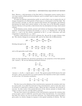 92 CHAPTER 5. DIFFERENTIAL EQUATIONS OF MOTION
ﬂuid. However, a full description of the ﬂow ﬁeld in a Lagrangian system requires that a
very large number of ﬂuid particles be followed, and it is usually easier to adopt an Eulerian
description instead.
To make the Eulerian representation useful, we need to ﬁnd a way to express the rate of
change of properties of a ﬂuid particle of ﬁxed mass at a ﬁxed point in the ﬂow ﬁeld. The
total derivative provides us with the required link between the Lagrangian and Eulerian
descriptions for small, ﬁxed control volumes, in the same way as the Reynolds transport
theorem (Section A.15) provides a link between the two descriptions for large, ﬁxed control
volumes.
In the Eulerian system, density, pressure and velocity are functions of four independent
variables. In Cartesian coordinates, for example, ρ = ρ(x, y, z, t). Similarly, V = ui+vj+wk,
where u, v and w are the velocity components in the x-, y- and z-directions, and each
component is a function of x, y, z and t.
Consider a ﬂuid particle as it moves a distance ∆x, ∆y and ∆z in space during a time
∆t. The velocity changes by an amount ∆V, and by the chain rule of diﬀerentiation
∆V =
∂V
∂t
∆t +
∂V
∂x
∆x +
∂V
∂y
∆y +
∂V
∂z
∆z
Dividing through by ∆t
∆V
∆t
=
∂V
∂t
+
∂V
∂x
∆x
∆t
+
∂V
∂y
∆y
∆t
+
∂V
∂z
∆z
∆t
and as ∆t approaches small values,
dV
dt sys
=
∂V
∂t
+
∂V
∂x
dx
dt sys
+
∂V
∂y
dy
dt sys
+
∂V
∂z
dz
dt sys
where we have identiﬁed the derivatives pertaining to the properties of the ﬂuid particle
(the “system”). We use the following shorthand notation:
D
Dt
≡
d
dt sys
so that
DV
Dt
=
∂V
∂t
+ u
∂V
∂x
+ v
∂V
∂y
+ w
∂V
∂z
(5.1)
because u = dx/dt, v = dy/dt, and w = dz/dt. The special symbol D/Dt denotes the total
derivative, that is, the derivative of a system quantity that depends on three space variables
as well as time. In Cartesian coordinates,
D
Dt
=
∂
∂t
+ u
∂
∂x
+ v
∂
∂y
+ w
∂
∂z
(5.2)
The ﬁrst term in the deﬁnition of the total derivative represents the variation with time
at a given point. It is called the local part of the total derivative, and it is the only source
of variation in a ﬁeld that is uniform in space. When the ﬂow is unsteady, the local part is
non-zero. In other words, if the partial derivative of the velocity, pressure or density with
respect to time is not zero, the ﬂow ﬁeld is unsteady.
The last three terms in the deﬁnition of the total derivative represent the variation that
occurs in space, and it is called the convective part of the total derivative. In a non-uniform
ﬂow ﬁeld, the velocity can vary in all three directions. As a ﬂuid particle passes through a
given point, its velocity changes in response to the spatial variations of velocity. The rate
 