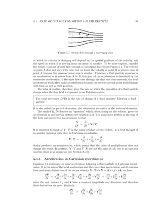 5.1. RATE OF CHANGE FOLLOWING A FLUID PARTICLE 93
Figure 5.1: Steady ﬂow through a converging duct.
at which its velocity is changing will depend on the spatial gradients of the velocity, and
the speed at which it is moving from one point to another. To be more explicit, consider
the steady, constant density ﬂow through a converging duct shown Figure 5.1. The velocity
at point A does not vary with time, but we know the velocity at point B is greater than at
point A because the cross-sectional area is smaller. Therefore a ﬂuid particle experiences
an acceleration as it moves from A to B: this part of the acceleration is described by the
convective acceleration. If the mass ﬂow rate through the duct was also unsteady, the local
acceleration would then make a contribution because the velocity at each point would change
with time as well as with position.
The total derivative, therefore, gives the rate at which the properties of a ﬂuid particle
change when the ﬂow ﬁeld is expressed in an Eulerian system.
The total derivative D/Dt is the rate of change of a ﬂuid property following a ﬂuid
particle.
It is also called the particle derivative, the substantial derivative or the material derivative.
The symbol D/Dt denotes an “operator” which, when acting on the velocity, gives the
acceleration in an Eulerian system (see equation 5.1). It is sometimes written as the sum of
the local and convective accelerations, so that
D
Dt
=
∂
∂t
+ V ·
It is incorrect to think of V · as the scalar product of two vectors. It is best thought of
as another operator such that, in Cartesian coordinates,
V · = u
∂
∂x
+ v
∂
∂y
+ w
∂
∂z
Scalar products are commutative, which means that the order of multiplication does not
change the result. In contrast, V · and · V are not the same at all: one is an operator
and the other is an operation (see Section A.11).
5.1.1 Acceleration in Cartesian coordinates
Equation 5.1 expresses the total acceleration following a ﬂuid particle in Cartesian coordi-
nates. It is the sum of the local acceleration and the convective acceleration, and it contains
time and space derivatives of the vector velocity V. With V = ui + vj + wk, we have
∂V
∂t
= u
∂i
∂t
+ i
∂u
∂t
+ v
∂j
∂t
+ j
∂v
∂t
+ w
∂k
∂t
+ k
∂w
∂t
= i
∂u
∂t
+ j
∂v
∂t
+ k
∂w
∂t
since the unit vectors i, j and k have a constant magnitude and direction, and therefore
their derivatives are zero. Similarly,
∂V
∂x
= i
∂u
∂x
+ j
∂v
∂x
+ k
∂w
∂x
 