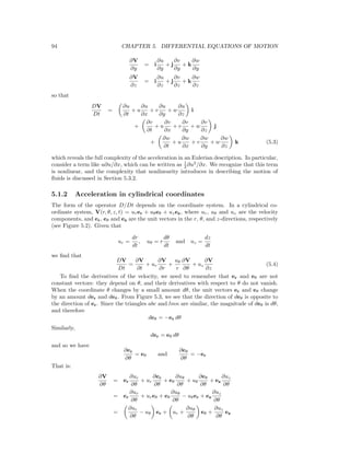 94 CHAPTER 5. DIFFERENTIAL EQUATIONS OF MOTION
∂V
∂y
= i
∂u
∂y
+ j
∂v
∂y
+ k
∂w
∂y
∂V
∂z
= i
∂u
∂z
+ j
∂v
∂z
+ k
∂w
∂z
so that
DV
Dt
=
∂u
∂t
+ u
∂u
∂x
+ v
∂u
∂y
+ w
∂u
∂z
i
+
∂v
∂t
+ u
∂v
∂x
+ v
∂v
∂y
+ w
∂v
∂z
j
+
∂w
∂t
+ u
∂w
∂x
+ v
∂w
∂y
+ w
∂w
∂z
k (5.3)
which reveals the full complexity of the acceleration in an Eulerian description. In particular,
consider a term like u∂u/∂x, which can be written as 1
2 ∂u2
/∂x. We recognize that this term
is nonlinear, and the complexity that nonlinearity introduces in describing the motion of
ﬂuids is discussed in Section 5.3.2.
5.1.2 Acceleration in cylindrical coordinates
The form of the operator D/Dt depends on the coordinate system. In a cylindrical co-
ordinate system, V(r, θ, z, t) = urer + uθeθ + uzez, where ur, uθ and uz are the velocity
components, and er, eθ and ez are the unit vectors in the r, θ, and z-directions, respectively
(see Figure 5.2). Given that
ur =
dr
dt
, uθ = r
dθ
dt
and uz =
dz
dt
we ﬁnd that
DV
Dt
=
∂V
∂t
+ ur
∂V
∂r
+
uθ
r
∂V
∂θ
+ uz
∂V
∂z
(5.4)
To ﬁnd the derivatives of the velocity, we need to remember that er and eθ are not
constant vectors: they depend on θ, and their derivatives with respect to θ do not vanish.
When the coordinate θ changes by a small amount dθ, the unit vectors er and eθ change
by an amount der and deθ. From Figure 5.3, we see that the direction of deθ is opposite to
the direction of er. Since the triangles abc and lmn are similar, the magnitude of deθ is dθ,
and therefore
deθ = −er dθ
Similarly,
der = eθ dθ
and so we have
∂er
∂θ
= eθ and
∂eθ
∂θ
= −er
That is:
∂V
∂θ
= er
∂ur
∂θ
+ ur
∂er
∂θ
+ eθ
∂uθ
∂θ
+ uθ
∂eθ
∂θ
+ ez
∂uz
∂θ
= er
∂ur
∂θ
+ ureθ + eθ
∂uθ
∂θ
− uθer + ez
∂uz
∂θ
=
∂ur
∂θ
− uθ er + ur +
∂uθ
∂θ
eθ +
∂uz
∂θ
ez
 