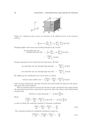 96 CHAPTER 5. DIFFERENTIAL EQUATIONS OF MOTION
Figure 5.4: Elemental control volume for derivation of the diﬀerential form of the continuity
equation.
= ρ0u0 + u0
∂ρ
∂x 0
dx
2
+ ρ0
∂u
∂x 0
dx
2
dy dz ∆t
Dropping higher order terms and dividing through by ∆t, we ﬁnd
net mass ﬂow rate out
through abcd and efgh = u0
∂ρ
∂x 0
+ ρ0
∂u
∂x 0
dx dy dz
=
∂(ρu)
∂x 0
dx dy dz
Similar expressions can be derived for the other faces. We ﬁnd
net mass ﬂow rate out through cdhg and abfe =
∂(ρv)
∂y 0
dx dy dz
net mass ﬂow rate out through cbfg and aehd =
∂(ρw)
∂z 0
dx dy dz
By adding up the contributions over all six faces, we obtain
total net mass outﬂow rate =
∂(ρu)
∂x
+
∂(ρv)
∂y
+
∂(ρw)
∂z
dx dy dz
where we have dropped the subscript 0 because the result should not depend on the partic-
ular point that was considered.
This net mass ﬂux must be equal to the decrease in mass contained in this volume during
the same time interval since mass must be conserved. Since the volume of the ﬂuid element
remains ﬁxed,
Decrease in mass during ∆t = −dx dy dz
∂ρ
∂t
∆t
Hence,
∂(ρu)
∂x
+
∂(ρv)
∂y
+
∂(ρw)
∂z
dx dy dz ∆t = −dx dy dz
∂ρ
∂t
∆t
so that we obtain the continuity equation in Cartesian coordinates
∂(ρu)
∂x
+
∂(ρv)
∂y
+
∂(ρw)
∂z
= −
∂ρ
∂t
(5.6)
The continuity equation in cylindrical coordinates is given by
1
r
∂(rρur)
∂r
+
1
r
∂(ρuθ)
∂θ
+
∂(ρuz)
∂z
= −
∂ρ
∂t
(5.7)
 