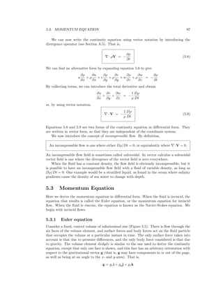 5.3. MOMENTUM EQUATION 97
We can now write the continuity equation using vector notation by introducing the
divergence operator (see Section A.5). That is,
· ρV = −
∂ρ
∂t
(5.8)
We can ﬁnd an alternative form by expanding equation 5.6 to give
u
∂ρ
∂x
+ ρ
∂u
∂x
+ v
∂ρ
∂y
+ ρ
∂v
∂y
+ w
∂ρ
∂z
+ ρ
∂w
∂z
= −
∂ρ
∂t
By collecting terms, we can introduce the total derivative and obtain
∂u
∂x
+
∂v
∂y
+
∂w
∂z
= −
1
ρ
Dρ
Dt
or, by using vector notation,
· V = −
1
ρ
Dρ
Dt
(5.9)
Equations 5.8 and 5.9 are two forms of the continuity equation in diﬀerential form. They
are written in vector form, so that they are independent of the coordinate system.
We now introduce the concept of incompressible ﬂow. By deﬁnition,
An incompressible ﬂow is one where either Dρ/Dt = 0, or equivalently where ·V = 0.
An incompressible ﬂow ﬁeld is sometimes called solenoidal. In vector calculus a solenoidal
vector ﬁeld is one where the divergence of the vector ﬁeld is zero everywhere.
When the ﬂuid has a constant density, the ﬂow ﬁeld is obviously incompressible, but it
is possible to have an incompressible ﬂow ﬁeld with a ﬂuid of variable density, as long as
Dρ/Dt = 0. One example would be a stratiﬁed liquid, as found in the ocean where salinity
gradients cause the density of sea water to change with depth.
5.3 Momentum Equation
Here we derive the momentum equation in diﬀerential form. When the ﬂuid is inviscid, the
equation that results is called the Euler equation, or the momentum equation for inviscid
ﬂow. When the ﬂuid is viscous, the equation is known as the Navier-Stokes equation. We
begin with inviscid ﬂows.
5.3.1 Euler equation
Consider a ﬁxed, control volume of inﬁnitesimal size (Figure 5.5). There is ﬂow through the
six faces of the volume element, and surface forces and body forces act on the ﬂuid particle
that occupies the volume at a particular instant in time. The only surface force taken into
account is that due to pressure diﬀerences, and the only body force considered is that due
to gravity. The volume element dxdydz is similar to the one used to derive the continuity
equation, except that only one face is shown, and this face has an arbitrary orientation with
respect to the gravitational vector g (that is, g may have components in or out of the page,
as well as being at an angle to the x- and y-axes). That is,
g = gxi + gyj + gzk
 