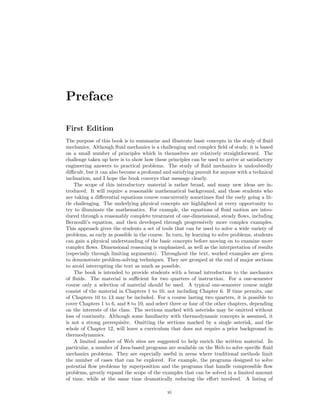 Preface
First Edition
The purpose of this book is to summarize and illustrate basic concepts in the study of ﬂuid
mechanics. Although ﬂuid mechanics is a challenging and complex ﬁeld of study, it is based
on a small number of principles which in themselves are relatively straightforward. The
challenge taken up here is to show how these principles can be used to arrive at satisfactory
engineering answers to practical problems. The study of ﬂuid mechanics is undoubtedly
diﬃcult, but it can also become a profound and satisfying pursuit for anyone with a technical
inclination, and I hope the book conveys that message clearly.
The scope of this introductory material is rather broad, and many new ideas are in-
troduced. It will require a reasonable mathematical background, and those students who
are taking a diﬀerential equations course concurrently sometimes ﬁnd the early going a lit-
tle challenging. The underlying physical concepts are highlighted at every opportunity to
try to illuminate the mathematics. For example, the equations of ﬂuid motion are intro-
duced through a reasonably complete treatment of one-dimensional, steady ﬂows, including
Bernoulli’s equation, and then developed through progressively more complex examples.
This approach gives the students a set of tools that can be used to solve a wide variety of
problems, as early as possible in the course. In turn, by learning to solve problems, students
can gain a physical understanding of the basic concepts before moving on to examine more
complex ﬂows. Dimensional reasoning is emphasized, as well as the interpretation of results
(especially through limiting arguments). Throughout the text, worked examples are given
to demonstrate problem-solving techniques. They are grouped at the end of major sections
to avoid interrupting the text as much as possible.
The book is intended to provide students with a broad introduction to the mechanics
of ﬂuids. The material is suﬃcient for two quarters of instruction. For a one-semester
course only a selection of material should be used. A typical one-semester course might
consist of the material in Chapters 1 to 10, not including Chapter 6. If time permits, one
of Chapters 10 to 13 may be included. For a course lasting two quarters, it is possible to
cover Chapters 1 to 6, and 8 to 10, and select three or four of the other chapters, depending
on the interests of the class. The sections marked with asterisks may be omitted without
loss of continuity. Although some familiarity with thermodynamic concepts is assumed, it
is not a strong prerequisite. Omitting the sections marked by a single asterisk, and the
whole of Chapter 12, will leave a curriculum that does not require a prior background in
thermodynamics.
A limited number of Web sites are suggested to help enrich the written material. In
particular, a number of Java-based programs are available on the Web to solve speciﬁc ﬂuid
mechanics problems. They are especially useful in areas where traditional methods limit
the number of cases that can be explored. For example, the programs designed to solve
potential ﬂow problems by superposition and the programs that handle compressible ﬂow
problems, greatly expand the scope of the examples that can be solved in a limited amount
of time, while at the same time dramatically reducing the eﬀort involved. A listing of
xi
 