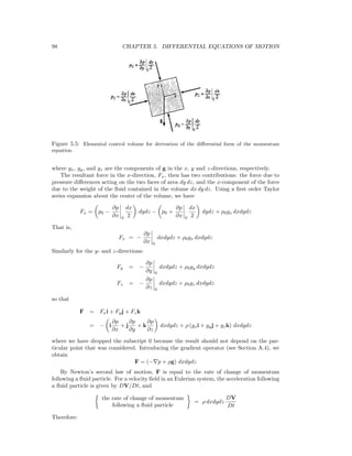 98 CHAPTER 5. DIFFERENTIAL EQUATIONS OF MOTION
Figure 5.5: Elemental control volume for derivation of the diﬀerential form of the momentum
equation.
where gx, gy, and gz are the components of g in the x, y and z-directions, respectively.
The resultant force in the x-direction, Fx, then has two contributions: the force due to
pressure diﬀerences acting on the two faces of area dy dz, and the x-component of the force
due to the weight of the ﬂuid contained in the volume dx dy dz. Using a ﬁrst order Taylor
series expansion about the center of the volume, we have
Fx = p0 −
∂p
∂x 0
dx
2
dydz − p0 +
∂p
∂x 0
dx
2
dydz + ρ0gx dxdydz
That is,
Fx = −
∂p
∂x 0
dxdydz + ρ0gx dxdydz
Similarly for the y- and z-directions:
Fy = −
∂p
∂y 0
dxdydz + ρ0gy dxdydz
Fz = −
∂p
∂z 0
dxdydz + ρ0gz dxdydz
so that
F = Fxi + Fyj + Fzk
= − i
∂p
∂x
+ j
∂p
∂y
+ k
∂p
∂z
dxdydz + ρ (gxi + gyj + gzk) dxdydz
where we have dropped the subscript 0 because the result should not depend on the par-
ticular point that was considered. Introducing the gradient operator (see Section A.4), we
obtain
F = (− p + ρg) dxdydz
By Newton’s second law of motion, F is equal to the rate of change of momentum
following a ﬂuid particle. For a velocity ﬁeld in an Eulerian system, the acceleration following
a ﬂuid particle is given by DV/Dt, and
the rate of change of momentum
following a ﬂuid particle
= ρ dxdydz
DV
Dt
Therefore:
 