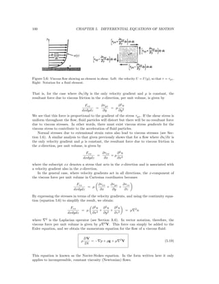 100 CHAPTER 5. DIFFERENTIAL EQUATIONS OF MOTION
Figure 5.6: Viscous ﬂow showing an element in shear. Left: the velocity U = U(y), so that τ = τyx.
Right: Notation for a ﬂuid element.
That is, for the case where ∂u/∂y is the only velocity gradient and µ is constant, the
resultant force due to viscous friction in the x-direction, per unit volume, is given by
Fvx
dxdydz
=
∂τyx
∂y
= µ
∂2
u
∂y2
We see that this force is proportional to the gradient of the stress τyx. If the shear stress is
uniform throughout the ﬂow, ﬂuid particles will distort but there will be no resultant force
due to viscous stresses. In other words, there must exist viscous stress gradients for the
viscous stress to contribute to the acceleration of ﬂuid particles.
Normal stresses due to extensional strain rates also lead to viscous stresses (see Sec-
tion 1.6). A similar analysis to that given previously shows that for a ﬂow where ∂u/∂x is
the only velocity gradient and µ is constant, the resultant force due to viscous friction in
the x-direction, per unit volume, is given by
Fvx
dxdydz
=
∂τxx
∂x
= µ
∂2
u
∂x2
where the subscript xx denotes a stress that acts in the x-direction and is associated with
a velocity gradient also in the x-direction.
In the general case, where velocity gradients act in all directions, the x-component of
the viscous force per unit volume in Cartesian coordinates becomes
Fvx
dxdydz
= µ
∂τxx
∂x
+
∂τyx
∂y
+
∂τzx
∂z
By expressing the stresses in terms of the velocity gradients, and using the continuity equa-
tion (equation 5.6) to simplify the result, we obtain:
Fvx
dxdydz
= µ
∂2
u
∂x2
+
∂2
u
∂y2
+
∂2
u
∂z2
= µ 2
u
where 2
is the Laplacian operator (see Section A.6). In vector notation, therefore, the
viscous force per unit volume is given by µ 2
V. This force can simply be added to the
Euler equation, and we obtain the momentum equation for the ﬂow of a viscous ﬂuid:
ρ
DV
Dt
= − p + ρg + µ 2
V (5.19)
This equation is known as the Navier-Stokes equation. In the form written here it only
applies to incompressible, constant viscosity (Newtonian) ﬂows.
 