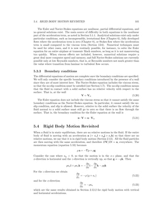 5.4. RIGID BODY MOTION REVISITED 101
The Euler and Navier-Stokes equations are nonlinear, partial diﬀerential equations, and
no general solutions exist. The main source of diﬃculty in both equations is the nonlinear
part of the acceleration term, as noted in Section 5.1.1. Analytical solutions exist only under
particular conditions, such as incompressible, irrotational ﬂow (Chapter 6), fully developed
ﬂows where the acceleration term is zero (Chapter 8), or Stokes ﬂow where the acceleration
term is small compared to the viscous term (Section 13.6). Numerical techniques must
be used for other cases, and it is now routinely possible, for instance, to solve the Euler
equation for an entire airplane at transonic Mach numbers, as long as it is not maneuvering
too quickly. When viscous eﬀects are included, however, numerical solutions require a
great deal more computer speed and memory, and full Navier-Stokes solutions are currently
possible only at low Reynolds numbers, that is, at Reynolds numbers not much greater than
the value where transition from laminar to turbulent ﬂow occurs.
5.3.3 Boundary conditions
The diﬀerential equations of motion are complete once the boundary conditions are speciﬁed.
We will only consider the speciﬁc boundary conditions introduced by the presence of a wall
since they are of most interest here. The Navier-Stokes equation includes the viscous stress,
so that the no-slip condition must be satisﬁed (see Section 1.7). The no-slip condition means
that the ﬂuid in contact with a solid surface has no relative velocity with respect to the
surface. That is, at the wall
V = Vw (5.20)
The Euler equation does not include the viscous stress so that it cannot satisfy the same
boundary conditions as the Navier-Stokes equation. In particular, it cannot satisfy the no-
slip condition, and slip is allowed. However, relative to the solid surface the velocity of the
ﬂuid normal to a solid surface must still go to zero so that there is no ﬂow through the
surface. That is, the boundary condition for the Euler equation at the wall is
n · V = n · Vw (5.21)
5.4 Rigid Body Motion Revisited
When a ﬂuid is in static equilibrium, there are no relative motions in the ﬂuid. If the entire
body of ﬂuid is moving with an acceleration a (= axi + ayj + azk) so that there are no
relative motions, we say that it is in rigid body motion (Section 2.12). All the ﬂuid particles
are then moving with the same acceleration, and therefore DV/Dt = a, everywhere. The
momentum equation (equation 5.10) becomes
ρ a = − p + ρg
Consider the case where ay = 0, so that the motion is in the x-z plane, and that the
x-direction is horizontal and the z-direction is vertically up, so that g = −gk. Then
ρaxi + ρazk = −
∂p
∂x
i −
∂p
∂z
k − ρgk
For the z-direction we obtain
∂p
∂z
= −ρ (g + az) (5.22)
and for the x-direction
∂p
∂x
= −ρax (5.23)
which are the same results obtained in Section 2.12.2 for rigid body motion with vertical
and horizontal accelerations.
 
