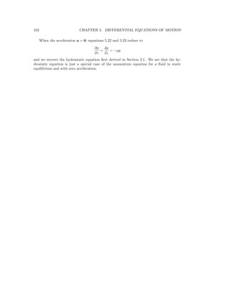 102 CHAPTER 5. DIFFERENTIAL EQUATIONS OF MOTION
When the acceleration a = 0, equations 5.22 and 5.23 reduce to
∂p
∂z
=
dp
dz
= −ρg
and we recover the hydrostatic equation ﬁrst derived in Section 2.1. We see that the hy-
drostatic equation is just a special case of the momentum equation for a ﬂuid in static
equilibrium and with zero acceleration.
 