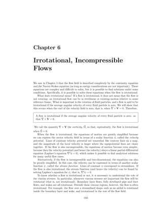 Chapter 6
Irrotational, Incompressible
Flows
We saw in Chapter 5 that the ﬂow ﬁeld is described completely by the continuity equation
and the Navier-Stokes equation (as long as energy considerations are not important). These
equations are complex and diﬃcult to solve, but it is possible to ﬁnd solutions under some
conditions. Speciﬁcally, it is possible to solve these equations when the ﬂow is irrotational.
What does irrotational mean? If a ﬂow is irrotational, it does not mean that the ﬂow is
not rotating: an irrotational ﬂow can be in rectilinear or rotating motion relative to some
reference frame. What is important is the rotation of ﬂuid particles, and s ﬂow is said to be
irrotational if the average angular velocity of every ﬂuid particle is zero. We will show that
this occurs when the curl of the velocity ﬁeld is zero, that is, when × V = 0. Therefore,
A ﬂow is irrotational if the average angular velocity of every ﬂuid particle is zero. so
that × V = 0.
We call the quantity × V the vorticity, Ω, so that, equivalently, the ﬂow is irrotational
when Ω = 0.
When the ﬂow is irrotational, the equations of motion are greatly simpliﬁed because
we can express the vector velocity ﬁeld in terms of a scalar function φ, called the velocity
potential. Lines of constant velocity potential are somewhat like contour lines on a map,
and the magnitude of the local velocity is larger where the equipotential lines are closer
together. If the ﬂow is also incompressible, the equations of motion become even simpler,
because then the velocity potential (and hence the velocity) obeys a linear partial diﬀerential
equation (Laplace’s equation 2
φ = 0), which makes it possible to ﬁnd analytical solutions
for many useful ﬂow cases.
Alternatively, if the ﬂow is incompressible and two-dimensional, the equations can also
be greatly simpliﬁed. In this case, the velocity can be expressed in terms of another scalar
function ψ, called the stream function. Lines of constant ψ correspond to streamlines. If
the ﬂow is also irrotational, the stream function (and hence the velocity) can be found by
solving Laplace’s equation for ψ, that is, 2
ψ = 0.
To know whether a ﬂow is irrotational or not, it is necessary to understand the role of
the viscous stresses. In particular, whenever viscous stresses are important the ﬂow will be
rotational (that is, not irrotational). Boundary layer ﬂows, fully developed pipe and duct
ﬂows, and wakes are all rotational. Outside these viscous regions, however, the ﬂow is often
irrotational. For example, the ﬂow over a streamlined shape such as an airfoil is rotational
inside the boundary layer and wake, and irrotational in the rest of the ﬂow ﬁeld.
103
 
