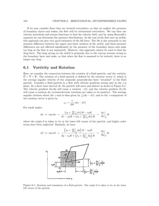 104 CHAPTER 6. IRROTATIONAL, INCOMPRESSIBLE FLOWS
If we now consider ﬂows that are inviscid everywhere, so that we neglect the presence
of boundary layers and wakes, the ﬂow will be irrotational everywhere. We can then use
velocity potentials and stream functions to ﬁnd the velocity ﬁeld, and by using Bernoulli’s
equation we can determine the pressure distributions. In the case of the ﬂow over an airfoil,
this approach can give very good estimates of the lift force. The lift is due primarily to the
pressure diﬀerence between the upper and lower surfaces of the airfoil, and these pressure
diﬀerences are not aﬀected signiﬁcantly by the presence of the boundary layers and wake
(as long as the ﬂow is not separated). However, this approach cannot be used to ﬁnd the
drag force. The drag acting on the airfoil is primarily due to the viscous stresses acting in
the boundary layer and wake, so that when the ﬂow is assumed to be inviscid, there is no
longer any drag.
6.1 Vorticity and Rotation
Here, we consider the connection between the rotation of a ﬂuid particle, and the vorticity
Ω = × V. The rotation of a ﬂuid particle is deﬁned by the rotation vector ω, which is
the average angular velocity of two originally perpendicular lines “attached” to the ﬂuid
particle. Consider a ﬂuid particle in a ﬂow with velocity gradients acting only in the x-y
plane. In a short time interval dt, the particle will move and distort as shown in Figure 6.1.
The velocity gradient ∂u/∂y will cause a rotation −dβ, and the velocity gradient ∂v/∂x
will cause a rotation dα (counterclocwise rotations are taken to be positive). The average
angular rotation about the z-axis is then given by 1
2 (dα − dβ), and so the z-component of
the rotation vector is given by
ωz =
1
2dt
(dα − dβ)
For small angles,
dα ≈ tan dα =
v0 + ∂v
∂x 0
dx dt − v0dt
dx − u0dt + u0 + ∂u
∂x 0
dx dt
=
∂v
∂x 0
dt
where the origin 0 is taken to be at the lower left corner of the particle, and higher order
terms have been neglected. Similarly, we have
dβ ≈ tan dβ =
u0 + ∂u
∂y
0
dy dt − u0dt
dy − v0dt + v0 + ∂v
∂y
0
dy dt
=
∂u
∂y 0
dt
Figure 6.1: Rotation and translation of a ﬂuid particle. The origin 0 is taken to be at the lower
left corner of the particle.
 