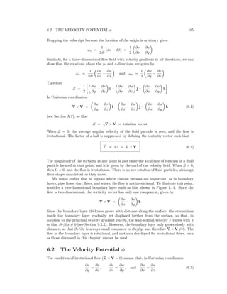 6.2. THE VELOCITY POTENTIAL φ 105
Dropping the subscript because the location of the origin is arbitrary gives
ωz =
1
2dt
(dα − dβ) =
1
2
∂v
∂x
−
∂u
∂y
Similarly, for a three-dimensional ﬂow ﬁeld with velocity gradients in all directions, we can
show that the rotations about the y- and x-directions are given by
ωy =
1
2dt
∂u
∂z
−
∂w
∂x
and ωx =
1
2
∂w
∂y
−
∂v
∂z
Therefore
ω =
1
2
∂w
∂y
−
∂v
∂z
i −
∂w
∂x
−
∂u
∂z
j +
∂v
∂x
−
∂u
∂y
k
In Cartesian coordinates,
× V =
∂w
∂y
−
∂v
∂z
i −
∂w
∂x
−
∂u
∂z
j +
∂v
∂x
−
∂u
∂y
k (6.1)
(see Section A.7), so that
ω = 1
2 × V = rotation vector
When ω = 0, the average angular velocity of the ﬂuid particle is zero, and the ﬂow is
irrotational. The factor of a half is suppressed by deﬁning the vorticity vector such that
Ω ≡ 2ω = × V (6.2)
The magnitude of the vorticity at any point is just twice the local rate of rotation of a ﬂuid
particle located at that point, and it is given by the curl of the velocity ﬁeld. When ω = 0,
then Ω = 0, and the ﬂow is irrotational. There is no net rotation of ﬂuid particles, although
their shape can distort as they move.
We noted earlier that in regions where viscous stresses are important, as in boundary
layers, pipe ﬂows, duct ﬂows, and wakes, the ﬂow is not irrotational. To illustrate this point,
consider a two-dimensional boundary layer such as that shown in Figure 1.11. Since the
ﬂow is two-dimensional, the vorticity vector has only one component, given by
× V =
∂v
∂x
−
∂u
∂y
k
Since the boundary layer thickness grows with distance along the surface, the streamlines
inside the boundary layer gradually get displaced further from the surface, so that, in
addition to the principal velocity gradient ∂u/∂y, the wall-normal velocity v varies with x
so that ∂v/∂x = 0 (see Section 9.2.2). However, the boundary layer only grows slowly with
distance, so that ∂v/∂x is always small compared to ∂u/∂y, and therefore × V = 0. The
ﬂow in the boundary layer is rotational, and methods developed for irrotational ﬂows, such
as those discussed in this chapter, cannot be used.
6.2 The Velocity Potential φ
The condition of irrotational ﬂow ( × V = 0) means that, in Cartesian coordinates
∂u
∂y
=
∂v
∂x
,
∂v
∂z
=
∂w
∂y
, and
∂w
∂x
=
∂u
∂z
(6.3)
 