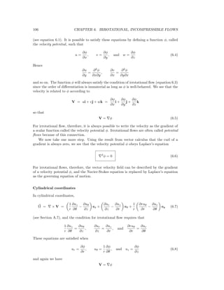 106 CHAPTER 6. IRROTATIONAL, INCOMPRESSIBLE FLOWS
(see equation 6.1). It is possible to satisfy these equations by deﬁning a function φ, called
the velocity potential, such that
u =
∂φ
∂x
, v =
∂φ
∂y
, and w =
∂φ
∂z
(6.4)
Hence
∂u
∂y
=
∂2
φ
∂x∂y
,
∂v
∂x
=
∂2
φ
∂y∂x
and so on. The function φ will always satisfy the condition of irrotational ﬂow (equation 6.3)
since the order of diﬀerentiation is immaterial as long as φ is well-behaved. We see that the
velocity is related to φ according to
V = ui + vj + wk =
∂φ
∂x
i +
∂φ
∂y
j +
∂φ
∂z
k
so that
V = φ (6.5)
For irrotational ﬂow, therefore, it is always possible to write the velocity as the gradient of
a scalar function called the velocity potential φ. Irrotational ﬂows are often called potential
ﬂows because of this connection.
We now take one more step. Using the result from vector calculus that the curl of a
gradient is always zero, we see that the velocity potential φ obeys Laplace’s equation
2
φ = 0 (6.6)
For irrotational ﬂows, therefore, the vector velocity ﬁeld can be described by the gradient
of a velocity potential φ, and the Navier-Stokes equation is replaced by Laplace’s equation
as the governing equation of motion.
Cylindrical coordinates
In cylindrical coordinates,
Ω = × V =
1
r
∂uz
∂θ
−
∂uθ
∂z
er +
∂ur
∂z
−
∂uz
∂r
eθ +
1
r
∂ruθ
∂r
−
∂ur
∂θ
ez (6.7)
(see Section A.7), and the condition for irrotational ﬂow requires that
1
r
∂uz
∂θ
=
∂uθ
∂z
,
∂ur
∂z
=
∂uz
∂r
, and
∂ruθ
∂r
=
∂ur
∂θ
These equations are satisﬁed when
ur =
∂φ
∂r
, uθ =
1
r
∂φ
∂θ
, and uz =
∂φ
∂z
(6.8)
and again we have
V = φ
 