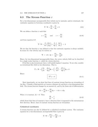 6.3. THE STREAM FUNCTION ψ 107
6.3 The Stream Function ψ
For a two-dimensional, incompressible ﬂow (which can be unsteady, and/or rotational), the
continuity equation in Cartesian coordinates is given by
· V =
∂u
∂x
+
∂v
∂y
= 0 (6.9)
We can deﬁne a function ψ such that
u =
∂ψ
∂y
and v = −
∂ψ
∂x
(6.10)
and from equation 6.9
· V =
∂
∂x
∂ψ
∂y
+
∂
∂y
−
∂ψ
∂x
= 0
We see that the function ψ was deﬁned so that the continuity equation is always satisﬁed.
In terms of ψ the velocity may be written as
V = ui + vj =
∂ψ
∂y
i −
∂ψ
∂x
j
Hence, for two-dimensional incompressible ﬂows, the vector velocity ﬁeld can be described
by a single scalar function ψ, called the stream function.
If the ﬂow is also irrotational, then ψ will satisfy Laplace’s equation. To see why, consider
an irrotational ﬂow ﬁeld in two dimensions. That is,
× V =
∂v
∂x
−
∂u
∂y
k = −
∂2
ψ
∂x2
−
∂2
ψ
∂y2
k = 0
Hence
2
ψ = 0 (6.11)
Most importantly, we can show that lines of constant stream function are streamlines of
the ﬂow. Consider a ﬂuid particle as it moves a distance dx and dy in a two-dimensional ﬂow
ﬁeld. The stream function changes by an amount dψ, and by the chain rule of diﬀerentiation
dψ =
∂ψ
∂x
dx +
∂ψ
∂y
dy = −v dx + u dy
When ψ is constant, dψ = 0. Then
dy
dx
=
v
u
(6.12)
which shows that lines of constant ψ have a direction that is tangential to the instantaneous
ﬂow direction. Hence, lines of constant stream function are streamlines.
Cylindrical coordinates
A stream function can also be deﬁned for a cylindrical coordinate system. The continuity
equation for a two-dimensional, incompressible ﬂow is given by
· V =
∂rur
∂r
+
∂uθ
∂θ
= 0
 