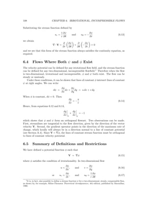 108 CHAPTER 6. IRROTATIONAL, INCOMPRESSIBLE FLOWS
Substituting the stream function deﬁned by
ur =
1
r
∂ψ
∂θ
and uθ = −
∂ψ
∂r
(6.13)
we obtain
· V =
∂
∂r
∂ψ
∂θ
+
∂
∂θ
−
∂ψ
∂r
= 0
and we see that this form of the stream function always satisﬁes the continuity equation, as
required.
6.4 Flows Where Both ψ and φ Exist
The velocity potential can be deﬁned for any irrotational ﬂow ﬁeld, and the stream function
can be deﬁned for any two-dimensional, incompressible ﬂowﬁeld.1
Therefore when the ﬂow
is two-dimensional, irrotational and incompressible, φ and ψ both exist. The ﬂow can be
steady or unsteady.
Under these conditions, it can be shown that lines of constant φ intersect lines of constant
ψ at right angles. We can write
dφ =
∂φ
∂x
dx +
∂φ
∂y
dy = u dx + v dy
When φ is constant, dφ = 0. Then
dy
dx
= −
u
v
(6.14)
Hence, from equations 6.12 and 6.14,
dy
dx φ
×
dy
dx ϕ
= −1
which shows that φ and ψ form an orthogonal ﬂownet. Two observations can be made.
First, streamlines are tangential to the ﬂow direction, given by the direction of the vector
velocity V. Second, the gradient operator points in the direction of the maximum rate of
change, which locally will always be in a direction normal to a line of constant potential
(see Section A.4). Since V = φ, the lines of constant stream function must be orthogonal
to lines of constant velocity potential.
6.5 Summary of Deﬁnitions and Restrictions
We have deﬁned a potential function φ such that
V = φ (6.15)
where φ satisﬁes the condition of irrotationality. In two-dimensional ﬂow
u =
∂φ
∂x
, and v =
∂φ
∂y
(6.16)
or ur =
∂φ
∂r
, and uθ =
1
r
∂φ
∂θ
(6.17)
1It is, in fact, also possible to deﬁne a stream function ψ for a two-dimensional, steady, compressible ﬂow,
as shown by, for example, Milne-Thomson Theoretical Aerodynamics, 4th edition, published by Macmillan,
1966.
 