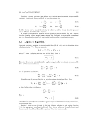 6.6. LAPLACE’S EQUATION 109
Similarly, a stream function ψ was deﬁned such that the two-dimensional, incompressible
continuity equation is always satisﬁed. In two-dimensional ﬂow
u =
∂ψ
∂y
, and v = −
∂ψ
∂x
(6.18)
or ur =
1
r
∂ψ
∂θ
, and uθ = −
∂ψ
∂r
(6.19)
If either φ or ψ can be found, the velocity V is known, and for steady ﬂows the pressure
can be obtained from Bernoulli’s equation.
It is clear that ﬂows exist where a velocity potential can be deﬁned, but not a stream
function. In what follows, we will always assume that the ﬂow is incompressible, irrotational
and two-dimensional, so that both a potential function and a stream function exist.
6.6 Laplace’s Equation
Using the continuity equation for incompressible ﬂow ( · V = 0), and the deﬁnition of the
velocity potential (V = φ), we can write
· V = · ( φ) = 2
φ = 0
where 2
is the Laplacian operator (see Section A.6). That is,
2
φ = 0 (6.20)
Therefore the velocity potential satisﬁes Laplace’s equation for irrotational, incompressible
ﬂow. In Cartesian coordinates,
∂2
φ
∂x2
+
∂2
φ
∂y2
+
∂2
φ
∂z2
= 0 (6.21)
and in cylindrical coordinates,
∂2
φ
∂r2
+
1
r
∂φ
∂r
+
1
r2
∂2
φ
∂θ2
+
∂2
φ
∂z2
= 0 (6.22)
Consider now the stream function in two-dimensional, irrotational ﬂow. Here,
× V =
∂v
∂x
−
∂u
∂y
k = −
∂2
ψ
∂x2
+
∂2
ψ
∂y2
k = 0
so that, in Cartesian coordinates,
∂2
ψ
∂x2
+
∂2
ψ
∂y2
= 0
That is,
2
ψ = 0 (6.23)
Therefore the stream function satisﬁes Laplace’s equation for irrotational, two-dimensional,
incompressible ﬂow.
Laplace’s equation can be used to ﬁnd the velocity potential or the stream function
(with the appropriate boundary conditions). Once φ or ψ is known, V can be found, and
the pressure is found from Bernoulli’s equation, if the ﬂow is also steady.
 