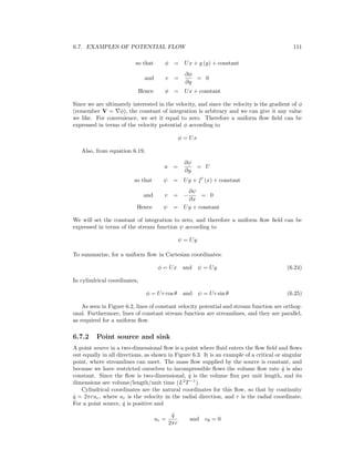 6.7. EXAMPLES OF POTENTIAL FLOW 111
so that φ = Ux + g (y) + constant
and v =
∂φ
∂y
= 0
Hence φ = Ux + constant
Since we are ultimately interested in the velocity, and since the velocity is the gradient of φ
(remember V = φ), the constant of integration is arbitrary and we can give it any value
we like. For convenience, we set it equal to zero. Therefore a uniform ﬂow ﬁeld can be
expressed in terms of the velocity potential φ according to
φ = Ux
Also, from equation 6.19,
u =
∂ψ
∂y
= U
so that ψ = Uy + f (x) + constant
and v = −
∂ψ
∂x
= 0
Hence ψ = Uy + constant
We will set the constant of integration to zero, and therefore a uniform ﬂow ﬁeld can be
expressed in terms of the stream function ψ according to
ψ = Uy
To summarize, for a uniform ﬂow in Cartesian coordinates:
φ = Ux and ψ = Uy (6.24)
In cylindrical coordinates,
φ = Ur cos θ and ψ = Ur sin θ (6.25)
As seen in Figure 6.2, lines of constant velocity potential and stream function are orthog-
onal. Furthermore, lines of constant stream function are streamlines, and they are parallel,
as required for a uniform ﬂow.
6.7.2 Point source and sink
A point source in a two-dimensional ﬂow is a point where ﬂuid enters the ﬂow ﬁeld and ﬂows
out equally in all directions, as shown in Figure 6.3. It is an example of a critical or singular
point, where streamlines can meet. The mass ﬂow supplied by the source is constant, and
because we have restricted ourselves to incompressible ﬂows the volume ﬂow rate ˙q is also
constant. Since the ﬂow is two-dimensional, ˙q is the volume ﬂux per unit length, and its
dimensions are volume/length/unit time (L2
T−1
).
Cylindrical coordinates are the natural coordinates for this ﬂow, so that by continuity
˙q = 2πrur, where ur is the velocity in the radial direction, and r is the radial coordinate.
For a point source, ˙q is positive and
ur =
˙q
2πr
and vθ = 0
 