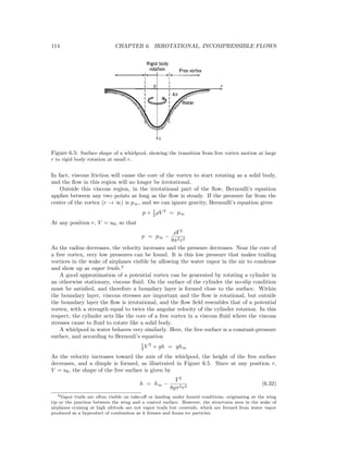 114 CHAPTER 6. IRROTATIONAL, INCOMPRESSIBLE FLOWS
Figure 6.5: Surface shape of a whirlpool, showing the transition from free vortex motion at large
r to rigid body rotation at small r.
In fact, viscous friction will cause the core of the vortex to start rotating as a solid body,
and the ﬂow in this region will no longer be irrotational.
Outside this viscous region, in the irrotational part of the ﬂow, Bernoulli’s equation
applies between any two points as long as the ﬂow is steady. If the pressure far from the
center of the vortex (r → ∞) is p∞, and we can ignore gravity, Bernoulli’s equation gives
p + 1
2 ρV 2
= p∞
At any position r, V = uθ, so that
p = p∞ −
ρΓ2
8π2r2
As the radius decreases, the velocity increases and the pressure decreases. Near the core of
a free vortex, very low pressures can be found. It is this low pressure that makes trailing
vortices in the wake of airplanes visible by allowing the water vapor in the air to condense
and show up as vapor trails.2
A good approximation of a potential vortex can be generated by rotating a cylinder in
an otherwise stationary, viscous ﬂuid. On the surface of the cylinder the no-slip condition
must be satisﬁed, and therefore a boundary layer is formed close to the surface. Within
the boundary layer, viscous stresses are important and the ﬂow is rotational, but outside
the boundary layer the ﬂow is irrotational, and the ﬂow ﬁeld resembles that of a potential
vortex, with a strength equal to twice the angular velocity of the cylinder rotation. In this
respect, the cylinder acts like the core of a free vortex in a viscous ﬂuid where the viscous
stresses cause to ﬂuid to rotate like a solid body.
A whirlpool in water behaves very similarly. Here, the free surface is a constant-pressure
surface, and according to Bernouli’s equation
1
2 V 2
+ gh = gh∞
As the velocity increases toward the axis of the whirlpool, the height of the free surface
decreases, and a dimple is formed, as illustrated in Figure 6.5. Since at any position r,
V = uθ, the shape of the free surface is given by
h = h∞ −
Γ2
8gπ2r2
(6.32)
2Vapor trails are often visible on take-oﬀ or landing under humid conditions, originating at the wing
tip or the junction between the wing and a control surface. However, the structures seen in the wake of
airplanes cruising at high altitude are not vapor trails but contrails, which are formed from water vapor
produced as a byproduct of combustion as it freezes and forms ice particles.
 