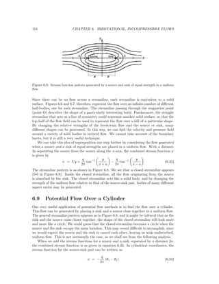 116 CHAPTER 6. IRROTATIONAL, INCOMPRESSIBLE FLOWS
Figure 6.8: Stream function pattern generated by a source and sink of equal strength in a uniform
ﬂow.
Since there can be no ﬂow across a streamline, each streamline is equivalent to a solid
surface. Figures 6.6 and 6.7, therefore, represent the ﬂow over an inﬁnite number of diﬀerent
half-bodies, one for each streamline. The streamline passing through the stagnation point
(point O) describes the shape of a particularly interesting body. Furthermore, the straight
streamline that acts as a line of symmetry could represent another solid surface, so that the
top half of the ﬂow ﬁeld can be used to represent the ﬂow over a hill of a particular shape.
By changing the relative strengths of the freestream ﬂow and the source or sink, many
diﬀerent shapes can be generated. In this way, we can ﬁnd the velocity and pressure ﬁeld
around a variety of solid bodies in inviscid ﬂow. We cannot take account of the boundary
layers, but it is still a very useful technique.
We can take this idea of superposition one step further by considering the ﬂow generated
when a source and a sink of equal strengths are placed in a uniform ﬂow. With a distance
2a separating the source from the source along the x-axis, the combined stream function ψ
is given by
ψ = Uy +
q
2π
tan−1 y
x + a
−
q
2π
tan−1 y
x − a
(6.33)
The streamline pattern is as shown in Figure 6.8. We see that a closed streamline appears
(0-0 in Figure 6.8). Inside the closed streamline, all the ﬂow originating from the source
is absorbed by the sink. The closed streamline acts like a solid body, and by changing the
strength of the uniform ﬂow relative to that of the source-sink pair, bodies of many diﬀerent
aspect ratios may be generated.
6.9 Potential Flow Over a Cylinder
One very useful application of potential ﬂow methods is to ﬁnd the ﬂow over a cylinder.
This ﬂow can be generated by placing a sink and a source close together in a uniform ﬂow.
The general streamline pattern appears as in Figure 6.8, and it might be inferred that as the
sink and the source come closer together, the shape of the closed streamline will look more
and more like a circle. We could guess that the closed streamline becomes a circle when the
source and the sink occupy the same location. This may sound diﬃcult to accomplish, since
we would expect the source and the sink to cancel each other, leaving us with undisturbed,
uniform ﬂow. This is not necessarily the case, as we shall see from the following analysis.
When we add the stream functions for a source and a sink, separated by a distance 2a,
the combined stream function is as given in equation 6.33. In cylindrical coordinates, the
stream function for the source-sink pair can be written as
ψ = −
˙q
2π
(θ1 − θ2) (6.34)
 
