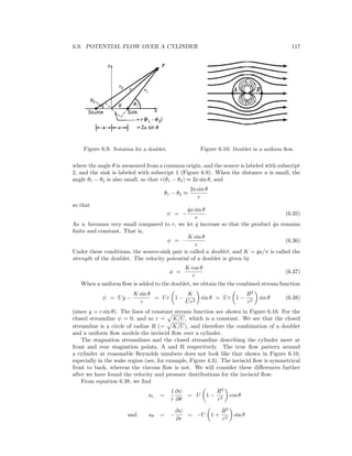 6.9. POTENTIAL FLOW OVER A CYLINDER 117
Figure 6.9: Notation for a doublet. Figure 6.10: Doublet in a uniform ﬂow.
where the angle θ is measured from a common origin, and the source is labeled with subscript
2, and the sink is labeled with subscript 1 (Figure 6.9). When the distance a is small, the
angle θ1 − θ2 is also small, so that r(θ1 − θ2) ≈ 2a sin θ, and
θ1 − θ2 ≈
2a sin θ
r
so that
ψ = −
˙qa sin θ
r
(6.35)
As a becomes very small compared to r, we let ˙q increase so that the product ˙qa remains
ﬁnite and constant. That is,
ψ = −
K sin θ
r
(6.36)
Under these conditions, the source-sink pair is called a doublet, and K = ˙qa/π is called the
strength of the doublet. The velocity potential of a doublet is given by
φ =
K cos θ
r
(6.37)
When a uniform ﬂow is added to the doublet, we obtain the the combined stream function
ψ = Uy −
K sin θ
r
= Ur 1 −
K
Ur2
sin θ = Ur 1 −
R2
r2
sin θ (6.38)
(since y = r sin θ). The lines of constant stream function are shown in Figure 6.10. For the
closed streamline ψ = 0, and so r = K/U, which is a constant. We see that the closed
streamline is a circle of radius R (= K/U), and therefore the combination of a doublet
and a uniform ﬂow models the inviscid ﬂow over a cylinder.
The stagnation streamlines and the closed streamline describing the cylinder meet at
front and rear stagnation points, A and B respectively. The true ﬂow pattern around
a cylinder at reasonable Reynolds numbers does not look like that shown in Figure 6.10,
especially in the wake region (see, for example, Figure 4.3). The inviscid ﬂow is symmetrical
front to back, whereas the viscous ﬂow is not. We will consider these diﬀerences further
after we have found the velocity and pressure distributions for the inviscid ﬂow.
From equation 6.38, we ﬁnd
ur =
1
r
∂ψ
∂θ
= U 1 −
R2
r2
cos θ
and uθ = −
∂ψ
∂r
= −U 1 +
R2
r2
sin θ
 