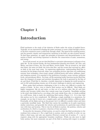 Chapter 1
Introduction
Fluid mechanics is the study of the behavior of ﬂuids under the action of applied forces.
Typically, we are interested in ﬁnding the power necessary to move a ﬂuid through a device,
or the force required to move a solid body through a ﬂuid. The speed of the resulting motion,
and the pressure, density and temperature variations in the ﬂuid, are also of great interest.
To ﬁnd these quantities, we apply the principles of dynamics and thermodynamics to the
motion of ﬂuids, and develop equations to describe the conservation of mass, momentum,
and energy.
As we look around, we can see that ﬂuid ﬂow is a pervasive phenomenon in all parts of our
daily life. To the ancient Greeks, the four fundamental elements were Earth, Air, Fire, and
Water; and three of them, Air, Fire and Water, involve ﬂuids. The air around us, the wind
that blows, the water we drink, the rivers that ﬂow, and the oceans that surround us, aﬀect
us daily in the most basic sense. In engineering applications, understanding ﬂuid ﬂow is
necessary for the design of aircraft, ships, cars, propulsion devices, pipe lines, air conditioning
systems, heat exchangers, clean rooms, pumps, artiﬁcial hearts and valves, spillways, dams,
and irrigation systems. It is essential to the prediction of weather, ocean currents, pollution
levels, and greenhouse eﬀects. Not least, all life-sustaining bodily functions involve ﬂuid ﬂow
since the transport of oxygen and nutrients throughout the body is governed by the ﬂow of
air and blood. Fluid ﬂow is, therefore, crucially important in shaping the world around us,
and its full understanding remains one of the great challenges in physics and engineering.
What makes ﬂuid mechanics challenging is that it is often very diﬃcult to predict the
motion of ﬂuids. In fact, even to observe ﬂuid motion can be diﬃcult. Most ﬂuids are
highly transparent, like air and water, or they are of a uniform color, like oil, and their
motion only becomes visible when they contain some type of particle. Snowﬂakes swirling
in the wind, dust kicked up by a car along a dirt road, smoke from a ﬁre, or clouds scudding
in a stiﬀ breeze, help to mark the underlying ﬂuid motion (Figure 1.1). It is clear that
this motion can be very complicated. By following a single snowﬂake in a snowstorm, for
example, we see that it traces out a complex path, and each ﬂake follows a diﬀerent path.
Eventually, all the ﬂakes end up on the ground, but it is diﬃcult to predict where and when
a particular snowﬂake lands. The ﬂuid that carries the snowﬂake on its path experiences
similar contortions, and generally the velocity and acceleration of a particular mass of ﬂuid
vary with time and location. This is true for all ﬂuids in motion: the position, velocity and
acceleration of a ﬂuid is, in general, a function of time and space.
To describe the dynamics of ﬂuid motion, we need to relate the ﬂuid acceleration to the
resultant force acting on it. For a rigid body in motion, such as a satellite in orbit, we can
follow a ﬁxed mass, and only one equation (Newton’s second law of motion, F = ma) is
required, along with the appropriate boundary conditions. Fluids can also move in rigid
body motion, but more commonly one part of the ﬂuid is moving with respect to another
1
 
