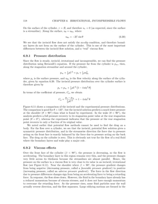 118 CHAPTER 6. IRROTATIONAL, INCOMPRESSIBLE FLOWS
On the surface of the cylinder, r = R, and therefore ur = 0 (as expected, since the surface
is a streamline). Along the surface, uθ = uθs, where
uθs = −2U sin θ (6.39)
We see that the inviscid ﬂow does not satisfy the no-slip condition, and therefore bound-
ary layers do not form on the surface of the cylinder. This is one of the most important
diﬀerences between the inviscid ﬂow solution, and a “real” viscous ﬂow.
6.9.1 Pressure distribution
Since the ﬂow is steady, inviscid, irrotational and incompressible, we can ﬁnd the pressure
distribution using Bernoulli’s equation. If the pressure far from the cylinder is p∞, then,
along the stagnation streamline and around the cylinder,
p∞ + 1
2 ρU2
= ps + 1
2 ρu2
θs
where ps is the surface pressure, and uθs is the ﬂow velocity along the surface of the cylin-
der, given by equation 6.39. The inviscid pressure distribution over the cylinder surface is
therefore given by
ps = p∞ + 1
2 ρU2
1 − 4 sin2
θ
In terms of the coeﬃcient of pressure, Cp, we obtain
Cp =
ps − p∞
1
2 ρU2
= 1 − 4 sin2
θ
Figure 6.11 shows a comparison of the inviscid and the experimental pressure distributions.
The comparison is good for θ > 135◦
, but the inviscid solution predicts a much lower pressure
at the shoulder (θ = 90◦
) than what is found by experiment. In the wake (θ < 90◦
), the
analysis predicts a full pressure recovery to its stagnation point value at the rear stagnation
point (θ = 0◦
), whereas the experiment indicates that the pressure at the rear stagnation
point recovers to only a fraction of its original value.
We noted earlier that potential ﬂow methods cannot be used to ﬁnd the drag on a
body. For the ﬂow over a cylinder, we see that the inviscid, potential ﬂow solution gives a
symmetric pressure distribution, and in the streamwise direction the force due to pressure
acting on the front face is exactly balanced by the force due to pressure acting on the back
face. The drag on the cylinder is zero. This is obviously not true for the ﬂow of a real ﬂuid
where the boundary layers and wake play a major role.
6.9.2 Viscous eﬀects
Over the front face of the cylinder (β < 90◦
), the pressure is decreasing, so the ﬂow is
accelerating. The boundary layer in this region remains very thin, and the pressure changes
very little across its thickness because the streamlines are almost parallel. Hence, the
pressure on the surface in a viscous ﬂow is very close to its value in an inviscid, irrotational
ﬂow (see Figure 6.11). Near the shoulder where β = 90◦
, the pressure gradient changes
from being negative (decreasing pressure, called a favorable pressure gradient) to positive
(increasing pressure, called an adverse pressure gradient). The force in the ﬂow direction
due to pressure diﬀerences changes sign from being an accelerating force to being a retarding
force. In response, the ﬂow slows down. However, the ﬂuid in the boundary layer already has
a reduced momentum because of viscous stresses, and it does not have enough momentum
to overcome the retarding force. As the pressure rises, some ﬂuid particles near the wall
actually reverse direction, and the ﬂow separates. Large eddying motions are formed in the
 