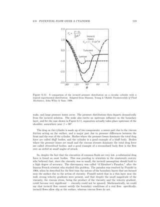 6.9. POTENTIAL FLOW OVER A CYLINDER 119
Figure 6.11: A comparison of the inviscid pressure distribution on a circular cylinder with a
typical experimental distribution. Adapted from Munson, Young & Okiishi Fundamentals of Fluid
Mechanics, John Wiley & Sons, 1998.
wake, and large pressure losses occur. The pressure distribution then departs dramatically
from the inviscid solution. The wake also exerts an upstream inﬂuence on the boundary
layer, and for the case shown in Figure 6.11, separation actually takes place upstream of the
shoulder, somewhere near β = 80◦
.
The drag on the cylinder is made up of two components: a minor part due to the viscous
friction acting on the surface, and a major part due to pressure diﬀerences between the
front and the rear of the cylinder. Bodies where the pressure losses dominate the total drag
force are called bluﬀ bodies, and the cylinder is a good example of a bluﬀ body. Bodies
where the pressure losses are small and the viscous stresses dominate the total drag force
are called streamlined bodies, and a good example of a streamlined body ﬂow is the ﬂow
over an airfoil at small angles of attack.
So, despite the fact that the viscosities of common ﬂuids are very low, a substantial drag
force is found on most bodies. This was puzzling to scientists in the nineteenth century
who believed that, since the viscosity was so small, the inviscid assumption should hold to
a high degree of accuracy. The discrepancy was called “d’Alembert’s Paradox,” after the
famous French scientist who studied this problem. The paradox was resolved by Prandtl in
1904, when he described for the ﬁrst time the nature of the boundary layers that are formed
near the surface due to the action of viscosity. Prandtl noted that in a thin layer near the
wall, strong velocity gradients were present, and that despite the small magnitude of the
viscosity, the viscous stress, being the product of the viscosity and the velocity gradient,
could become very signiﬁcant — viscosity could not be ignored. Mathematically, we could
say that inviscid ﬂow cannot satisfy the boundary conditions of a real ﬂow: speciﬁcally,
inviscid ﬂows allow slip at the surface, whereas viscous ﬂows do not.
 