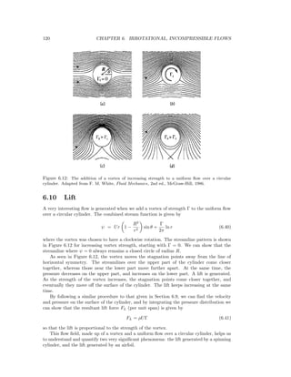 120 CHAPTER 6. IRROTATIONAL, INCOMPRESSIBLE FLOWS
Figure 6.12: The addition of a vortex of increasing strength to a uniform ﬂow over a circular
cylinder. Adapted from F. M. White, Fluid Mechanics, 2nd ed., McGraw-Hill, 1986.
6.10 Lift
A very interesting ﬂow is generated when we add a vortex of strength Γ to the uniform ﬂow
over a circular cylinder. The combined stream function is given by
ψ = Ur 1 −
R2
r2
sin θ +
Γ
2π
ln r (6.40)
where the vortex was chosen to have a clockwise rotation. The streamline pattern is shown
in Figure 6.12 for increasing vortex strength, starting with Γ = 0. We can show that the
streamline where ψ = 0 always remains a closed circle of radius R.
As seen in Figure 6.12, the vortex moves the stagnation points away from the line of
horizontal symmetry. The streamlines over the upper part of the cylinder come closer
together, whereas those near the lower part move further apart. At the same time, the
pressure decreases on the upper part, and increases on the lower part. A lift is generated.
As the strength of the vortex increases, the stagnation points come closer together, and
eventually they move oﬀ the surface of the cylinder. The lift keeps increasing at the same
time.
By following a similar procedure to that given in Section 6.9, we can ﬁnd the velocity
and pressure on the surface of the cylinder, and by integrating the pressure distribution we
can show that the resultant lift force FL (per unit span) is given by
FL = ρUΓ (6.41)
so that the lift is proportional to the strength of the vortex.
This ﬂow ﬁeld, made up of a vortex and a uniform ﬂow over a circular cylinder, helps us
to understand and quantify two very signiﬁcant phenomena: the lift generated by a spinning
cylinder, and the lift generated by an airfoil.
 