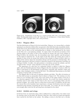 6.10. LIFT 121
Figure 6.13: Visualization of the ﬂow on a counter-rotating (left) and a non-rotating (right)
wheel. The Reynolds number is 0.53×106
. From Race Car Aerodynamics, J. Katz, Robert Bentley
Publishers, 1995. Copyright AIAA, 1977, with permission.
6.10.1 Magnus eﬀect
The ﬂow ﬁeld shown in Figure 6.12 is for inviscid ﬂow. However, in a viscous ﬂuid, a cylinder
spinning in an otherwise uniform ﬂow can generate a ﬂow ﬁeld that looks remarkably similar.
A thin layer of air (the boundary layer) is forced to spin with the cylinder because of viscous
friction, and its eﬀect on the surrounding ﬂow is similar to that produced by the vortex
on the ﬂow over a non-spinning cylinder. In region where the direction of motion of the
moving surface is the same as that of the external air stream [the top of the cylinder in
Figure 6.12(b)], the velocities sum, the streamlines come closer together, and the pressure
in this region is relatively low. In the region of the ﬂow where the motion due to spin is
opposite to that of the air stream [the bottom of the cylinder in Figure 6.12(b)], there is a
region of low velocity where the streamlines diverge and the pressure is relatively high. The
cylinder experiences a lift force acting in a direction normal to the freestream [vertically up
in Figure 6.12(b)]. In eﬀect, the spin produces a circulation around the cylinder, and the
strength of this “virtual” vortex depends on the spin rate of the cylinder.
The appearance of a side force on a spinning cylinder or sphere is called the Magnus
eﬀect, after the Swedish physicist Gustav Magnus who ﬁrst described it clearly in 1853. Its
eﬀect is well known to all participants in ball sports, especially golf, baseball, cricket and
tennis, where backspin creates a vertical lift force. For additional observations on the ﬂuid
mechanics of sports balls, see Section 9.7.
The Magnus eﬀect is also seen in spinning cylinders and disks. The eﬀect of rotation on
the ﬂow ﬁeld around an automobile wheel is shown in Figure 6.13. The rotation is in the
sense of a car traveling right to left, and so the motion of the upper surface of the tire is
in a direction opposite to the incoming ﬂow direction. As a result, the velocity outside the
boundary layer in that region is lower than in the case of a non-spinning wheel, and the
pressure is higher. As a result, there is a down force on the wheel. In addition, the fact that
the viscous ﬂow in the boundary layer experiences a stronger deceleration moves the upper
separation point forward, increasing the size of the wake. As a result, the rate of rotation
can strongly aﬀect both the lift and drag forces developed by the wheel.
6.10.2 Airfoils and wings
In Section 3.5.3, we noted that when a ﬂow is deﬂected by a solid surface, the surface must
be exerting a force on the ﬂuid. By Newton’s third law, there will be an equal and opposite
force exerted by the ﬂuid on the surface. By adding a vortex to the ﬂow over a circular
 