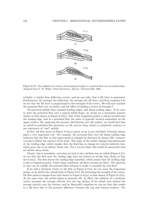122 CHAPTER 6. IRROTATIONAL, INCOMPRESSIBLE FLOWS
Figure 6.14: The addition of a vortex of increasing strength to a uniform ﬂow over an airfoil shape.
Adapted from F. M. White, Fluid Mechanics, 2nd ed., McGraw-Hill, 1986.
cylinder, a similar ﬂow deﬂection occurs, and we can infer that a lift force is generated.
Furthermore, the stronger the deﬂection, the stronger the lift force, and from equation 6.41
we see that the lift force is proportional to the strength of the vortex. We will now consider
the potential ﬂow over an airfoil, and the eﬀect of adding a vortex of strength Γ.
All practical airfoils have rounded leading edges, and sharp trailing edges. If we were
to solve the potential ﬂow over a typical airfoil shape, we would see a streamline pattern
similar to that shown in Figure 6.14(a). One of the stagnation points is always located near
the leading edge, and in a potential ﬂow the other is typically located somewhere on the
upper surface. By analyzing the pressure distribution over the surface, we would ﬁnd that
an airfoil in potential ﬂow generates no lift and no drag, which is completely contrary to
our experience of “real” airfoils.
In fact, the ﬂow shown in Figure 6.14(a) cannot occur in any real ﬂuid. Viscosity always
plays a very important role. For example, the potential ﬂow over the sharp trailing edge
indicates that the ﬂow in this region needs to changes its direction by almost 180◦
instanta-
neously to follow the contour of the body. The slope of the surface changes discontinuously
at the trailing edge, which implies that the ﬂuid has to change its velocity inﬁnitely fast,
which gives rise to an inﬁnite strain rate. For a viscous ﬂuid, this would be associated with
an inﬁnite shear stress.
Clearly, this is unrealistic, and when we look at the real ﬂow over an airfoil (Figure 6.15),
we see that the ﬂow near the trailing edge does not behave at all like that shown in Fig-
ure 6.14(a). The ﬂow leaves the trailing edge smoothly, which means that the trailing edge
is also a stagnation point. Under these conditions, all shear stresses are ﬁnite. The question
is, how can we modify the potential ﬂow solution to make it resemble the real ﬂow?
If we add a clockwise vortex to the ﬂow in Figure 6.14(a) we can move the stagnation
points, as we did for the cylinder ﬂow in Figure 6.12. By increasing the strength of the vortex,
the ﬂow pattern changes from that shown in Figure 6.14(a), to that shown in Figure 6.14(b).
At the same time, the airfoil begins to generate lift. In eﬀect, the addition of a clockwise
vortex increases the average velocity over the top surface of the airfoil, and reduces the
average velocity over the bottom, and by Bernoulli’s equation we can see that this results
in a lift force due to the pressure diﬀerence between the top and bottom surfaces. For
 