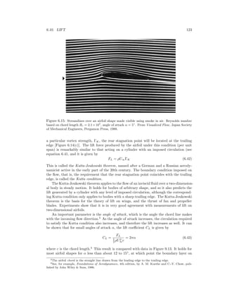 6.10. LIFT 123
Figure 6.15: Streamlines over an airfoil shape made visible using smoke in air. Reynolds number
based on chord length Rc = 2.1×105
, angle of attack α = 5◦
. From Visualized Flow, Japan Society
of Mechanical Engineers, Pergamon Press, 1988.
a particular vortex strength, ΓK, the rear stagnation point will be located at the trailing
edge [Figure 6.14(c)]. The lift force produced by the airfoil under this condition (per unit
span) is remarkably similar to that acting on a cylinder with an imposed circulation (see
equation 6.41, and it is given by
FL = ρU∞ΓK (6.42)
This is called the Kutta-Joukowski theorem, named after a German and a Russian aerody-
namicist active in the early part of the 20th century. The boundary condition imposed on
the ﬂow, that is, the requirement that the rear stagnation point coincides with the trailing
edge, is called the Kutta condition.
The Kutta-Joukowski theorem applies to the ﬂow of an inviscid ﬂuid over a two-dimension-
al body in steady motion. It holds for bodies of arbitrary shape, and so it also predicts the
lift generated by a cylinder with any level of imposed circulation, although the correspond-
ing Kutta condition only applies to bodies with a sharp trailing edge. The Kutta-Joukowski
theorem is the basis for the theory of lift on wings, and the thrust of fan and propeller
blades. Experiments show that it is in very good agreement with measurements of lift on
two-dimensional airfoils.
An important parameter is the angle of attack, which is the angle the chord line makes
with the incoming ﬂow direction.3
As the angle of attack increases, the circulation required
to satisfy the Kutta condition also increases, and therefore the lift increases as well. It can
be shown that for small angles of attack α, the lift coeﬃcient CL is given by
CL =
FL
1
2 ρU2
∞c
= 2πα (6.43)
where c is the chord length.4
This result is compared with data in Figure 9.13. It holds for
most airfoil shapes for α less than about 12 to 15◦
, at which point the boundary layer on
3The airfoil chord is the straight line drawn from the leading edge to the trailing edge.
4See, for example, Foundations of Aerodynamics, 4th edition, by A. M. Kuethe and C.-Y. Chow, pub-
lished by John Wiley & Sons, 1986.
 