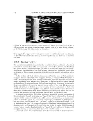 124 CHAPTER 6. IRROTATIONAL, INCOMPRESSIBLE FLOWS
Figure 6.16: The formation of trailing vortices from a wing of ﬁnite span. In this view, the ﬂow is
from left to right, and the top surface has a lower pressure. From M. R. Head, in Flow Visual II ,
ed. W. Merzkirch, pp. 339-403, published by Hemisphere.
the rear part of the upper surface can begin to separate, a condition known in aerodynamics
as stall. Once the airfoil stalls, the drag increases signiﬁcantly, and there may be a sudden
loss of lift.
6.10.3 Trailing vortices
The vortex that was added to the potential ﬂow to satisfy the Kutta condition is a theoretical
construct. In the case of an airfoil moving through a viscous ﬂuid, however, we often think
of a virtual “bound” vortex contained in the airfoil. It is real in the sense that, on average,
the ﬂow over the top surface of the airfoil is faster than that over the bottom surface, and
so the sense of the circulation is clockwise if the ﬂow over the airfoil is moving from left to
right.
So far, we have only dealt with two-dimensional airfoils that have, in eﬀect, an inﬁnite
wingspan. For an airfoil with ﬁnite wingspan, however, a very consistent observation is
made. Near the tips of the wing, trailing vortices form which can be made visible using
smoke, as in Figure 6.16. Where do they come from? In one interpretation, trailing vortices
are formed near the wingtips because the ﬂow tends to spill over the wingtip in response to
the pressure diﬀerence between the top and bottom surface of the wing. The pressure on
the top is lower than on the bottom, so near each wing tip there is a tendency for the ﬂow to
move from the bottom to the top of the wing. If we are looking from some point downstream
of the wing back toward the wing, we see the formation of a clockwise vortex near the left
wing tip, and a counterclockwise vortex near the right wing tip (see Figure 6.16).
In another interpretation, the trailing vortices are seen as the physical continuation of
the virtual vortex “bound” in the wing (see Figure 6.14). Since it is known from theory and
experiment that a vortex is shed from the airfoil when it starts its motion, we have a simple
picture of the vortex system of a ﬁnite wing, comprising a bound vortex, a starting vortex,
and two trailing vortices (Figure 6.17). We have a closed vortex loop of circulation ΓK at
all points along the loop. This view was developed by Lanchester in England and Prandtl in
Germany, and it is often called the Prandtl lifting line theory. In reality, the distribution of
vorticity is more complex than that implied by Figure 6.17, but it still represents a powerful
concept in learning to understand three-dimensional airfoil behavior.
One result is that the wingtip vortices have the same strength as the bound vortex.
 