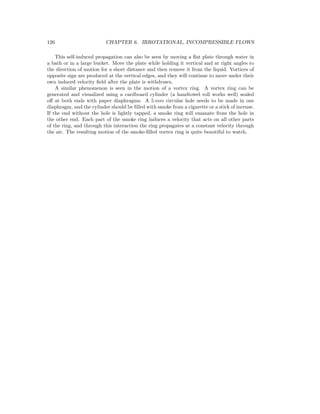 126 CHAPTER 6. IRROTATIONAL, INCOMPRESSIBLE FLOWS
This self-induced propagation can also be seen by moving a ﬂat plate through water in
a bath or in a large bucket. Move the plate while holding it vertical and at right angles to
the direction of motion for a short distance and then remove it from the liquid. Vortices of
opposite sign are produced at the vertical edges, and they will continue to move under their
own induced velocity ﬁeld after the plate is withdrawn.
A similar phenomenon is seen in the motion of a vortex ring. A vortex ring can be
generated and visualized using a cardboard cylinder (a handtowel roll works well) sealed
oﬀ at both ends with paper diaphragms. A 5 mm circular hole needs to be made in one
diaphragm, and the cylinder should be ﬁlled with smoke from a cigarette or a stick of incense.
If the end without the hole is lightly tapped, a smoke ring will emanate from the hole in
the other end. Each part of the smoke ring induces a velocity that acts on all other parts
of the ring, and through this interaction the ring propagates at a constant velocity through
the air. The resulting motion of the smoke-ﬁlled vortex ring is quite beautiful to watch.
 